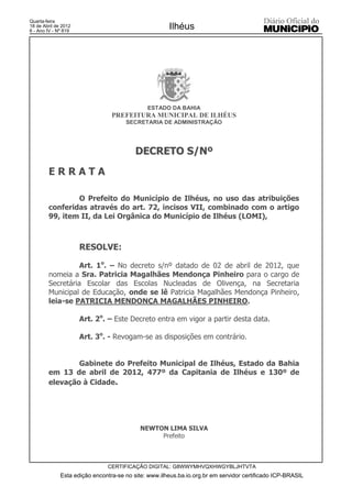 Quarta-feira
18 de Abril de 2012
6 - Ano IV - Nº 819
                                                      Ilhéus




                                              ESTADO DA BAHIA
                                 PREFEITURA MUNICIPAL DE ILHÉUS
                                      SECRETARIA DE ADMINISTRAÇÃO




                                          DECRETO S/Nº

        ERRATA

                O Prefeito do Município de Ilhéus, no uso das atribuições
        conferidas através do art. 72, incisos VII, combinado com o artigo
        99, item II, da Lei Orgânica do Município de Ilhéus (LOMI),



                      RESOLVE:

                  Art. 1o. – No decreto s/nº datado de 02 de abril de 2012, que
        nomeia a Sra. Patricia Magalhães Mendonça Pinheiro para o cargo de
        Secretária Escolar das Escolas Nucleadas de Olivença, na Secretaria
        Municipal de Educação, onde se lê Patricia Magalhães Mendonça Pinheiro,
        leia-se PATRICIA MENDONÇA MAGALHÃES PINHEIRO.

                      Art. 2o. – Este Decreto entra em vigor a partir desta data.

                      Art. 3o. - Revogam-se as disposições em contrário.


                Gabinete do Prefeito Municipal de Ilhéus, Estado da Bahia
        em 13 de abril de 2012, 477º da Capitania de Ilhéus e 130º de
        elevação à Cidade.




                                           NEWTON LIMA SILVA
                                                Prefeito



                               CERTIFICAÇÃO DIGITAL: G8WWYMHVQXHWGYBLJHTVTA
              Esta edição encontra-se no site: www.ilheus.ba.io.org.br em servidor certificado ICP-BRASIL
 