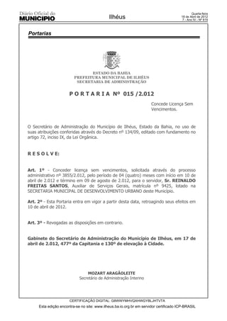 Quarta-feira
                                             Ilhéus                                    18 de Abril de 2012
                                                                                        7 - Ano IV - Nº 819



Portarias




                                ESTADO DA BAHIA
                         PREFEITURA MUNICIPAL DE ILHÉUS
                          SECRETARIA DE ADMINISTRAÇÃO


                      P O R T A R I A Nº 015 /2.012
                                                                      Concede Licença Sem
                                                                      Vencimentos.



O Secretário de Administração do Município de Ilhéus, Estado da Bahia, no uso de
suas atribuições conferidas através do Decreto nº 134/09, editado com fundamento no
artigo 72, inciso IX, da Lei Orgânica.


R E S O L V E:


Art. 1º - Conceder licença sem vencimentos, solicitada através do processo
administrativo nº 3855/2.012, pelo período de 04 (quatro) meses com início em 10 de
abril de 2.012 e término em 09 de agosto de 2.012, para o servidor, Sr. REINALDO
FREITAS SANTOS, Auxiliar de Serviços Gerais, matrícula nº 9425, lotado na
SECRETARIA MUNICIPAL DE DESENVOLVIMENTO URBANO deste Município.

Art. 2º - Esta Portaria entra em vigor a partir desta data, retroagindo seus efeitos em
10 de abril de 2012.


Art. 3º - Revogadas as disposições em contrario.


Gabinete do Secretário de Administração do Município de Ilhéus, em 17 de
abril de 2.012, 477º da Capitania e 130º de elevação à Cidade.




                                MOZART ARAGÃOLEITE
                            Secretário de Administração Interino




                      CERTIFICAÇÃO DIGITAL: G8WWYMHVQXHWGYBLJHTVTA
     Esta edição encontra-se no site: www.ilheus.ba.io.org.br em servidor certificado ICP-BRASIL
 