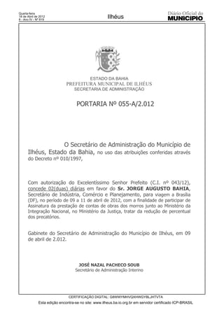 Quarta-feira
18 de Abril de 2012
8 - Ano IV - Nº 819
                                                      Ilhéus




                                            ESTADO DA BAHIA
                              PREFEITURA MUNICIPAL DE ILHÉUS
                                   SECRETARIA DE ADMINISTRAÇÃO


                                    PORTARIA Nº 055-A/2.012




                   O Secretário de Administração do Município de
      Ilhéus, Estado da Bahia, no uso das atribuições conferidas através
      do Decreto nº 010/1997,



      Com autorização do Excelentíssimo Senhor Prefeito (C.I. nº 043/12),
      concede 02(duas) diárias em favor do Sr. JORGE AUGUSTO BAHIA,
      Secretário de Indústria, Comércio e Planejamento, para viagem a Brasília
      (DF), no período de 09 a 11 de abril de 2012, com a finalidade de participar de
      Assinatura da prestação de contas de obras dos morros junto ao Ministério da
      Integração Nacional, no Ministério da Justiça, tratar da redução de percentual
      dos precatórios.


      Gabinete do Secretário de Administração do Município de Ilhéus, em 09
      de abril de 2.012.




                                     JOSÉ NAZAL PACHECO SOUB
                                   Secretário de Administração Interino




                               CERTIFICAÇÃO DIGITAL: G8WWYMHVQXHWGYBLJHTVTA
              Esta edição encontra-se no site: www.ilheus.ba.io.org.br em servidor certificado ICP-BRASIL
 
