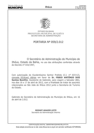 Quarta-feira
                                            Ilhéus                                    18 de Abril de 2012
                                                                                       9 - Ano IV - Nº 819




                                  ESTADO DA BAHIA
                    PREFEITURA MUNICIPAL DE ILHÉUS
                         SECRETARIA DE ADMINISTRAÇÃO


                            PORTARIA Nº 059/2.012




             O Secretário de Administração do Município de
Ilhéus, Estado da Bahia, no uso das atribuições conferidas através
do Decreto nº 010/1997,



Com autorização do Excelentíssimo Senhor Prefeito (C.I. nº 037/12),
concede 02(duas) diárias em favor do Sr. FÁBIO ANTÔNIO DOS
Santos Bomfim, Assistente de Gabinete, para viagem a Salvador (BA),
nos dias 16 e 17 de abril de 2012, com a finalidade de tratar de assuntos
relacionados ao São João de Ilhéus 2012 junto a Secretaria de Turismo
do Estado.



Gabinete do Secretário de Administração do Município de Ilhéus, em 16
de abril de 2.012.




                             MOZART ARAGÃO LEITE
                         Secretário de Administração Interino




                     CERTIFICAÇÃO DIGITAL: G8WWYMHVQXHWGYBLJHTVTA
    Esta edição encontra-se no site: www.ilheus.ba.io.org.br em servidor certificado ICP-BRASIL
 