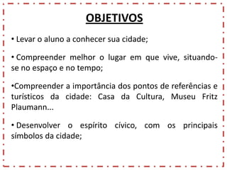 OBJETIVOS
• Levar o aluno a conhecer sua cidade;
• Compreender melhor o lugar em que vive, situandose no espaço e no tempo;
•Compreender a importância dos pontos de referências e
turísticos da cidade: Casa da Cultura, Museu Fritz
Plaumann...
• Desenvolver o espírito cívico, com os principais
símbolos da cidade;

 