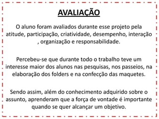 AVALIAÇÃO
O aluno foram avaliados durante esse projeto pela
atitude, participação, criatividade, desempenho, interação
, organização e responsabilidade.
Percebeu-se que durante todo o trabalho teve um
interesse maior dos alunos nas pesquisas, nos passeios, na
elaboração dos folders e na confecção das maquetes.
Sendo assim, além do conhecimento adquirido sobre o
assunto, aprenderam que a força de vontade é importante
quando se quer alcançar um objetivo.

 