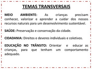 TEMAS TRANSVERSAIS
MEIO
AMBIENTE:
As
crianças
precisam
conhecer, valorizar e aprender a cuidar dos nossos
recursos naturais para um desenvolvimento sustentável.
SAÚDE: Preservação e conservação da cidade.
CIDADANIA: Direitos e deveres individuais e coletivos.
EDUCAÇÃO NO TRÂNSITO: Orientar e educar as
crianças, para que tenham um comportamento
adequado.

 