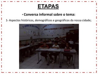 ETAPAS
• Conversa informal sobre o tema:
1- Aspectos históricos, demográficos e geográficos da nossa cidade;

 