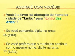AGORA É COM VOCÊS!!!Você é a favor da alteração do nome da cidade de “Embu” para “Embu dasArtes”?Se você concorda, digite na urna:55 (SIM)Se você prefere que o município continue com o mesmo nome, digite na urna:77 (NÃO)