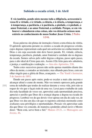 Subindo a escada cristã, 1 de Abril

        E vós também, pondo nisto mesmo toda a diligência, acrescentai à
       vossa fé a virtude, e à virtude, a ciência, e à ciência, a temperança, e
        à temperança, a paciência, e à paciência, a piedade, e à piedade, o
        amor fraternal, e ao amor fraternal, a caridade. Porque, se em vós
         houver e abundarem estas coisas, não vos deixarão ociosos nem
         estéreis no conhecimento de nosso Senhor Jesus Cristo. 2 Pedro
                                         1:5-8.

           Essas palavras são plenas de instrução e ferem a nota tônica da vitória.
       O apóstolo apresenta perante os crentes a escada do progresso cristão,
       cujos degraus representam cada qual um acréscimo no conhecimento de
       Deus e em cuja ascensão não deve haver parada. Fé, virtude, ciência,
       temperança, paciência, piedade, amor fraternal e caridade são os degraus
       da escada. Somos salvos pelo subir degrau a degrau, passo após passo,
       para o alto ideal de Cristo para nós. Assim é Ele feito para nós sabedoria,
       e justiça, e santiﬁcação e redenção. — Atos dos Apóstolos, 530.
           Todos estes sucessivos passos não serão apenas mantidos diante dos
       olhos da mente, e contados ao iniciardes; mas olhando para Jesus, com um
       olhar singelo para a glória de Deus, avançareis. — The Youth’s Instructor,
       5 de Janeiro de 1893.
           Dando um passo após outro, pode-se escalar a mais alta encosta e
       alcançar aﬁnal o cume do monte. Não vos torneis opressos pela grande
[88]   soma de trabalho que tendes de realizar durante a vossa vida, pois não se
       requer de vós que o façais todo de uma vez. Levai para o trabalho de cada
       dia toda faculdade de vosso ser, aproveitai cada oportunidade preciosa,
       apreciai o auxílio que Deus dá e avançai degrau a degrau na escada do
       progresso. Lembrai-vos de que deveis viver apenas um dia de cada vez, de
       que Deus vos deu um dia e de que os registros celestiais mostrarão como
       avaliastes seus privilégios e oportunidades. Possais vós aproveitar cada
       dia que Deus vos concede, de maneira a poderdes aﬁnal ouvir o Mestre
       dizer: “Bem está, servo bom e ﬁel.” Mateus 25:21. — Mensagens aos
       Jovens, 46.




                                           98
 