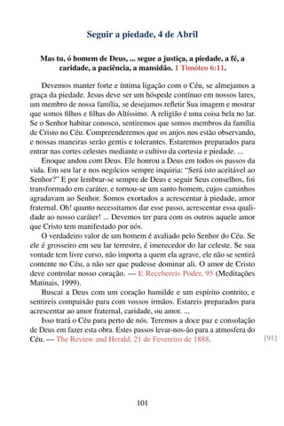 Seguir a piedade, 4 de Abril

   Mas tu, ó homem de Deus, ... segue a justiça, a piedade, a fé, a
        caridade, a paciência, a mansidão. 1 Timóteo 6:11.

    Devemos manter forte e íntima ligação com o Céu, se almejamos a
graça da piedade. Jesus deve ser um hóspede contínuo em nossos lares,
um membro de nossa família, se desejamos reﬂetir Sua imagem e mostrar
que somos ﬁlhos e ﬁlhas do Altíssimo. A religião é uma coisa bela no lar.
Se o Senhor habitar conosco, sentiremos que somos membros da família
de Cristo no Céu. Compreenderemos que os anjos nos estão observando,
e nossas maneiras serão gentis e tolerantes. Estaremos preparados para
entrar nas cortes celestes mediante o cultivo da cortesia e piedade. ...
    Enoque andou com Deus. Ele honrou a Deus em todos os passos da
vida. Em seu lar e nos negócios sempre inquiria: “Será isto aceitável ao
Senhor?” E por lembrar-se sempre de Deus e seguir Seus conselhos, foi
transformado em caráter, e tornou-se um santo homem, cujos caminhos
agradavam ao Senhor. Somos exortados a acrescentar à piedade, amor
fraternal. Oh! quanto necessitamos dar esse passo, acrescentar essa quali-
dade ao nosso caráter! ... Devemos ter para com os outros aquele amor
que Cristo tem manifestado por nós.
    O verdadeiro valor de um homem é avaliado pelo Senhor do Céu. Se
ele é grosseiro em seu lar terrestre, é imerecedor do lar celeste. Se sua
vontade tem livre curso, não importa a quem ela agrave, ele não se sentirá
contente no Céu, a não ser que pudesse dominar ali. O amor de Cristo
deve controlar nosso coração. — E Recebereis Poder, 95 (Meditações
Matinais, 1999).
    Buscai a Deus com um coração humilde e um espírito contrito, e
sentireis compaixão para com vossos irmãos. Estareis preparados para
acrescentar ao amor fraternal, caridade, ou amor. ...
    Isso trará o Céu para perto de nós. Teremos a doce paz e consolação
de Deus em fazer esta obra. Estes passos levar-nos-ão para a atmosfera do
Céu. — The Review and Herald, 21 de Fevereiro de 1888.                       [91]




                                  101
 