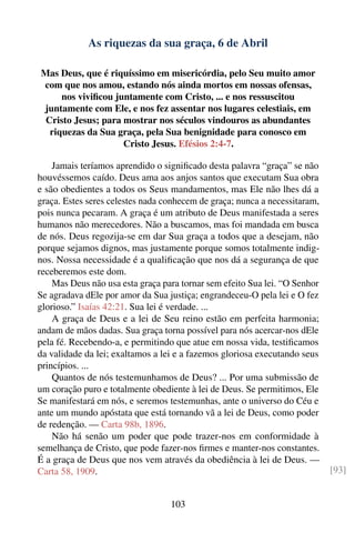 As riquezas da sua graça, 6 de Abril

Mas Deus, que é riquíssimo em misericórdia, pelo Seu muito amor
com que nos amou, estando nós ainda mortos em nossas ofensas,
     nos viviﬁcou juntamente com Cristo, ... e nos ressuscitou
juntamente com Ele, e nos fez assentar nos lugares celestiais, em
 Cristo Jesus; para mostrar nos séculos vindouros as abundantes
  riquezas da Sua graça, pela Sua benignidade para conosco em
                    Cristo Jesus. Efésios 2:4-7.

    Jamais teríamos aprendido o signiﬁcado desta palavra “graça” se não
houvéssemos caído. Deus ama aos anjos santos que executam Sua obra
e são obedientes a todos os Seus mandamentos, mas Ele não lhes dá a
graça. Estes seres celestes nada conhecem de graça; nunca a necessitaram,
pois nunca pecaram. A graça é um atributo de Deus manifestada a seres
humanos não merecedores. Não a buscamos, mas foi mandada em busca
de nós. Deus regozija-se em dar Sua graça a todos que a desejam, não
porque sejamos dignos, mas justamente porque somos totalmente indig-
nos. Nossa necessidade é a qualiﬁcação que nos dá a segurança de que
receberemos este dom.
    Mas Deus não usa esta graça para tornar sem efeito Sua lei. “O Senhor
Se agradava dEle por amor da Sua justiça; engrandeceu-O pela lei e O fez
glorioso.” Isaías 42:21. Sua lei é verdade. ...
    A graça de Deus e a lei de Seu reino estão em perfeita harmonia;
andam de mãos dadas. Sua graça torna possível para nós acercar-nos dEle
pela fé. Recebendo-a, e permitindo que atue em nossa vida, testiﬁcamos
da validade da lei; exaltamos a lei e a fazemos gloriosa executando seus
princípios. ...
    Quantos de nós testemunhamos de Deus? ... Por uma submissão de
um coração puro e totalmente obediente à lei de Deus. Se permitimos, Ele
Se manifestará em nós, e seremos testemunhas, ante o universo do Céu e
ante um mundo apóstata que está tornando vã a lei de Deus, como poder
de redenção. — Carta 98b, 1896.
    Não há senão um poder que pode trazer-nos em conformidade à
semelhança de Cristo, que pode fazer-nos ﬁrmes e manter-nos constantes.
É a graça de Deus que nos vem através da obediência à lei de Deus. —
Carta 58, 1909.                                                             [93]


                                  103
 