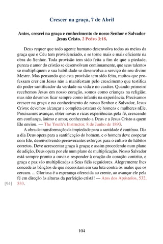Crescer na graça, 7 de Abril

       Antes, crescei na graça e conhecimento de nosso Senhor e Salvador
                            Jesus Cristo. 2 Pedro 3:18.

           Deus requer que todo agente humano desenvolva todos os meios da
       graça que o Céu tem providenciado, e se torne mais e mais eﬁciente na
       obra do Senhor. Toda provisão tem sido feita a ﬁm de que a piedade,
       pureza e amor do cristão se desenvolvam continuamente, que seus talentos
       se multipliquem e sua habilidade se desenvolva a serviço de seu divino
       Mestre. Mas pensando que esta provisão tem sido feita, muitos que pro-
       fessam crer em Jesus não a manifestam pelo crescimento que testiﬁca
       do poder santiﬁcador da verdade na vida e no caráter. Quando primeiro
       recebemos Jesus em nosso coração, somos como crianças na religião;
       mas não devemos ﬁcar sempre como infantis na experiência. Precisamos
       crescer na graça e no conhecimento de nosso Senhor e Salvador, Jesus
       Cristo; devemos alcançar a completa estatura de homens e mulheres nEle.
       Precisamos avançar, obter novas e ricas experiências pela fé, crescendo
       em conﬁança, ânimo e amor, conhecendo a Deus e a Jesus Cristo a quem
       Ele enviou. — The Youth’s Instructor, 8 de Junho de 1893.
           A obra de transformação da impiedade para a santidade é contínua. Dia
       a dia Deus opera para a santiﬁcação do homem, e o homem deve cooperar
       com Ele, desenvolvendo perseverantes esforços para o cultivo de hábitos
       corretos. Deve acrescentar graça à graça; e assim procedendo num plano
       de adição, Deus opera por ele num plano de multiplicação. Nosso Salvador
       está sempre pronto a ouvir e responder à oração do coração contrito, e
       graça e paz são multiplicadas a Seus ﬁéis seguidores. Alegremente lhes
       concede as bênçãos de que necessitam em sua luta contra os males que os
       cercam. ... Gloriosa é a esperança oferecida ao crente, ao avançar ele pela
       fé em direção às alturas da perfeição cristã! — Atos dos Apóstolos, 532,
[94]   533.




                                          104
 