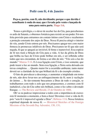 Pedir com fé, 4 de Janeiro

   Peça-a, porém, com fé, não duvidando; porque o que duvida é
  semelhante à onda do mar, que é levada pelo vento e lançada de
                uma para outra parte. Tiago 1:6.

    Temos o privilégio, e o dever de receber luz do Céu, para percebermos
os ardis de Satanás, e obtermos fortaleza para resistir ao seu poder. Foi-nos
feita provisão para entrarmos em contato íntimo com Cristo e recebermos
a proteção constante dos anjos de Deus. Nossa fé precisa atingir o interior
do véu, aonde Cristo entrou por nós. Precisamos apegar-nos com maior
ﬁrmeza às promessas infalíveis de Deus. Precisamos ter fé que não será
negada, fé que se apegará ao invisível, fé ﬁrme e inamovível. Essa espécie
de fé nos trará a bênção do Céu para a vida. A luz da glória de Deus
que brilha na face de Cristo pode brilhar em nós, e ser reﬂetida sobre
todos que nos circundam, de forma a ser dito de nós: “Vós sois a luz do
mundo.” Mateus 5:14. E é essa ligação com Cristo, e isso somente, que
pode trazer a luz ao mundo. Sem essa ligação, a Terra seria deixada em
trevas completas. ... Quanto maior for a escuridão ambiente, tanto maior
deverá ser a claridade da luz que brilhará da fé e do exemplo cristãos.
    O fato de prevalecer a descrença, e aumentar a iniqüidade em torno
de nós, não deve levar-nos ao enfraquecimento da fé, nem à vacilação
do ânimo. ... Se tão-somente buscarmos a Deus de todo o coração, se
trabalharmos com todo o zelo que nos propusermos, e crermos com fé
inabalável, a luz do Céu sobre nós brilhará, como o fez sobre o devotado
Enoque. — The Review and Herald, 23 de Outubro de 1888.
    Oh! se eu pudesse impressionar a todos com a importância de exerce-
rem fé momento a momento, e hora a hora! Devemos viver a vida da fé;
pois “sem fé é impossível agradar a Deus”. Hebreus 11:6. Nossa fortaleza
espiritual depende de nossa fé. — Historical Sketches of the Foreign
Missions of the Seventh Day Adventist, 130, 131.




                                     7
 