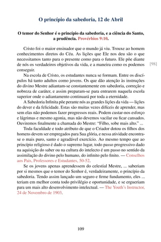 O princípio da sabedoria, 12 de Abril

O temor do Senhor é o princípio da sabedoria, e a ciência do Santo,
                 a prudência. Provérbios 9:10.

    Cristo foi o maior ensinador que o mundo já viu. Trouxe ao homem
conhecimentos diretos do Céu. As lições que Ele nos deu são o que
necessitamos tanto para o presente como para o futuro. Ele põe diante
de nós os verdadeiros objetivos da vida, e a maneira como os podemos         [98]
conseguir.
    Na escola de Cristo, os estudantes nunca se formam. Entre os discí-
pulos há tanto adultos como jovens. Os que dão atenção às instruções
do divino Mestre adiantam-se constantemente em sabedoria, correção e
nobreza de caráter, e assim preparam-se para entrarem naquela escola
superior onde o adiantamento continuará por toda a eternidade.
    A Sabedoria Inﬁnita põe perante nós as grandes lições da vida — lições
do dever e da felicidade. Estas são muitas vezes difíceis de aprender, mas
sem elas não podemos fazer progressos reais. Podem custar-nos esforço
e lágrimas e mesmo agonia, mas não devemos vacilar ou ﬁcar cansados.
Ouviremos ﬁnalmente a chamada do Mestre: “Filho, sobe mais alto.” ...
    Toda faculdade e todo atributo de que o Criador dotou os ﬁlhos dos
homens devem ser empregados para Sua glória, e nessa atividade encontra-
se o mais puro, santo e agradável exercício. Ao mesmo tempo que ao
princípio religioso é dado o supremo lugar, todo passo progressivo dado
na aquisição do saber ou na cultura do intelecto é um passo no sentido da
assimilação do divino pelo humano, do inﬁnito pelo ﬁnito. — Conselhos
aos Pais, Professores e Estudantes, 50-52.
    Se os jovens apenas aprendessem do celestial Mestre, ... saberiam
por si mesmos que o temor do Senhor é, verdadeiramente, o princípio da
sabedoria. Tendo assim lançado um seguro e ﬁrme fundamento, eles ...
teriam em melhor conta todo privilégio e oportunidade, e se ergueriam
para um mais alto desenvolvimento intelectual. — The Youth’s Instructor,
24 de Novembro de 1903.




                                  109
 