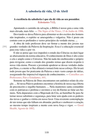 A sabedoria dá vida, 13 de Abril

           A excelência da sabedoria é que ela dá vida ao seu possuidor.
                                Eclesiastes 7:12.

           Apontando o caminho da salvação, a Bíblia é nosso guia a uma vida
       mais elevada, mais feliz. — The Signs of the Times, 13 de Junho de 1906.
           Desviando-se dessa Palavra para alimentar-se dos escritos dos homens
       não inspirados, o espírito se amesquinha e vulgariza. Não é posto em
       contato com os profundos e vastos princípios da verdade eterna. ...
           A obra de todo professor deve ser ﬁrmar a mente dos jovens nas
[99]   grandes verdades da Palavra da Inspiração. Essa é a educação essencial
       para esta vida e a por vir.
           E não se pense que isso impedirá o estudo das Ciências ou dará lugar
       ao abaixamento da norma educativa. O conhecimento de Deus é alto como
       o céu e amplo como o Universo. Não há nada tão enobrecedor e próprio
       para revigorar, como o estudo dos grandes temas que dizem respeito à
       nossa vida eterna. Procure a juventude apoderar-se dessas verdades dadas
       por Deus, e a mente se lhes dilatará e tornará forte nesse esforço. Ele levará
       todo jovem que for praticante da Palavra a mais vasto campo de idéias,
       assegurando-lhe imperecível riqueza de conhecimentos. — Conselhos aos
       Professores, Pais e Estudantes, 441.
           Somente na Palavra de Deus encontramos um autêntico relato da cria-
       ção. ... Só nessa Palavra podemos encontrar a história de nossa raça liberta
       de preconceito e orgulho humanos. ... Nela mantemos santa comunhão
       com os patriarcas e profetas e ouvimos a voz do Eterno ao falar aos ho-
       mens. Nela deparamos com a Majestade do Céu, ao humilhar-Se para Se
       tornar nosso substituto e segurança, para lutar sem ajuda com os poderes
       das trevas e ganhar a vitória em nosso favor. Uma reverente contemplação
       de tais temas que não falham em abrandar, puriﬁcar e enobrecer o coração,
       ao mesmo tempo inspiram a mente com nova força e vigor. — Good
       Health, Agosto de 1882.




                                           110
 