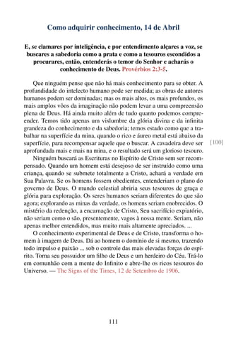 Como adquirir conhecimento, 14 de Abril

E, se clamares por inteligência, e por entendimento alçares a voz, se
buscares a sabedoria como a prata e como a tesouros escondidos a
    procurares, então, entenderás o temor do Senhor e acharás o
             conhecimento de Deus. Provérbios 2:3-5.

    Que ninguém pense que não há mais conhecimento para se obter. A
profundidade do intelecto humano pode ser medida; as obras de autores
humanos podem ser dominadas; mas os mais altos, os mais profundos, os
mais amplos vôos da imaginação não podem levar a uma compreensão
plena de Deus. Há ainda muito além de tudo quanto podemos compre-
ender. Temos tido apenas um vislumbre da glória divina e da inﬁnita
grandeza do conhecimento e da sabedoria; temos estado como que a tra-
balhar na superfície da mina, quando o rico e áureo metal está abaixo da
superfície, para recompensar aquele que o buscar. A cavadeira deve ser       [100]
aprofundada mais e mais na mina, e o resultado será um glorioso tesouro.
    Ninguém buscará as Escrituras no Espírito de Cristo sem ser recom-
pensado. Quando um homem está desejoso de ser instruído como uma
criança, quando se submete totalmente a Cristo, achará a verdade em
Sua Palavra. Se os homens fossem obedientes, entenderiam o plano do
governo de Deus. O mundo celestial abriria seus tesouros de graça e
glória para exploração. Os seres humanos seriam diferentes do que são
agora; explorando as minas da verdade, os homens seriam enobrecidos. O
mistério da redenção, a encarnação de Cristo, Seu sacrifício expiatório,
não seriam como o são, presentemente, vagos à nossa mente. Seriam, não
apenas melhor entendidos, mas muito mais altamente apreciados. ...
    O conhecimento experimental de Deus e de Cristo, transforma o ho-
mem à imagem de Deus. Dá ao homem o domínio de si mesmo, trazendo
todo impulso e paixão ... sob o controle das mais elevadas forças do espí-
rito. Torna seu possuidor um ﬁlho de Deus e um herdeiro do Céu. Trá-lo
em comunhão com a mente do Inﬁnito e abre-lhe os ricos tesouros do
Universo. — The Signs of the Times, 12 de Setembro de 1906.




                                  111
 