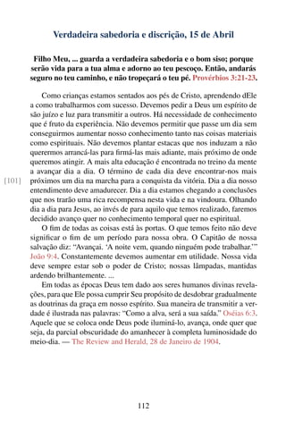 Verdadeira sabedoria e discrição, 15 de Abril

         Filho Meu, ... guarda a verdadeira sabedoria e o bom siso; porque
        serão vida para a tua alma e adorno ao teu pescoço. Então, andarás
        seguro no teu caminho, e não tropeçará o teu pé. Provérbios 3:21-23.

            Como crianças estamos sentados aos pés de Cristo, aprendendo dEle
        a como trabalharmos com sucesso. Devemos pedir a Deus um espírito de
        são juízo e luz para transmitir a outros. Há necessidade de conhecimento
        que é fruto da experiência. Não devemos permitir que passe um dia sem
        conseguirmos aumentar nosso conhecimento tanto nas coisas materiais
        como espirituais. Não devemos plantar estacas que nos induzam a não
        querermos arrancá-las para ﬁrmá-las mais adiante, mais próximo de onde
        queremos atingir. A mais alta educação é encontrada no treino da mente
        a avançar dia a dia. O término de cada dia deve encontrar-nos mais
[101]   próximos um dia na marcha para a conquista da vitória. Dia a dia nosso
        entendimento deve amadurecer. Dia a dia estamos chegando a conclusões
        que nos trarão uma rica recompensa nesta vida e na vindoura. Olhando
        dia a dia para Jesus, ao invés de para aquilo que temos realizado, faremos
        decidido avanço quer no conhecimento temporal quer no espiritual.
            O ﬁm de todas as coisas está às portas. O que temos feito não deve
        signiﬁcar o ﬁm de um período para nossa obra. O Capitão de nossa
        salvação diz: “Avançai. ‘A noite vem, quando ninguém pode trabalhar.’”
        João 9:4. Constantemente devemos aumentar em utilidade. Nossa vida
        deve sempre estar sob o poder de Cristo; nossas lâmpadas, mantidas
        ardendo brilhantemente. ...
            Em todas as épocas Deus tem dado aos seres humanos divinas revela-
        ções, para que Ele possa cumprir Seu propósito de desdobrar gradualmente
        as doutrinas da graça em nosso espírito. Sua maneira de transmitir a ver-
        dade é ilustrada nas palavras: “Como a alva, será a sua saída.” Oséias 6:3.
        Aquele que se coloca onde Deus pode iluminá-lo, avança, onde quer que
        seja, da parcial obscuridade do amanhecer à completa luminosidade do
        meio-dia. — The Review and Herald, 28 de Janeiro de 1904.




                                           112
 