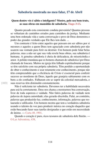 Sabedoria mostrada no meu falar, 17 de Abril

        Quem dentre vós é sábio e inteligente? Mostre, pelo seu bom trato,
             as suas obras em mansidão de sabedoria. Tiago 3:13.

            Quanto pecado esta consistente conduta preveniria! Quantas pessoas
        se voltariam de caminhos errados para caminhos da justiça. Mediante
        uma bem ordenada vida e santa conversação o povo de Deus demonstra o
        poder das grandes verdades que Ele lhes tem dado. ...
            Um contraste é feito entre aqueles que pensam em ser sábios por si
        mesmos e aqueles a quem Deus tem agraciado com sabedoria por não
        usarem sua vontade para ferir ou destruir. Um homem pode falar belas
        palavras, mas a não ser que sua vida revele boas obras, sua sabedoria é
        humana. A genuína sabedoria é cheia de delicadeza, de misericórdia e
        amor. A polidez mundana que os homens chamam de sabedoria é por Deus
        chamada de loucura. Muitos na igreja têm falhado espiritualmente porque
        se têm satisfeito com sua própria sabedoria. Têm perdido a oportunidade
        de obter o conhecimento e usar retamente este conhecimento, porque não
        têm compreendido que a eﬁciência de Cristo é essencial para conferir
        sucesso ao mordomo de Deus, àquele que granjeia sabiamente com os
        bens a ele conﬁados. Falharam em se suprir da celestial mercadoria, e
[103]   suas reservas têm diminuído constantemente.
            Não é suﬁciente ter sabedoria. Devemos ter a habilidade necessária
        para usá-la corretamente. Deus nos chama a mostrarmos boa conversação,
        livre de toda aspereza e vaidade. Não faleis palavras de vaidade nem
        palavras de áspera autoridade; elas gerarão discórdia. Falai, ao contrário,
        palavras que produzirão luz, conhecimento, informação, palavras que res-
        taurarão e ediﬁcarão. Um homem mostra que tem a verdadeira sabedoria
        usando o talento da voz para produzir música no coração daqueles que
        estão buscando fazer suas tarefas designadas e que estão em necessidade
        de ânimo. — Carta 40, 1901.
            Quando o coração é puro, ricos tesouros de sabedoria dele ﬂuirão. —
        O Lar Adventista, 438.




                                           114
 