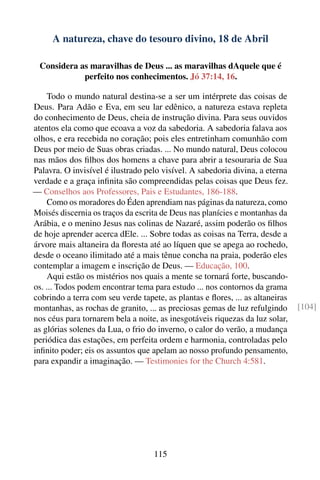 A natureza, chave do tesouro divino, 18 de Abril

 Considera as maravilhas de Deus ... as maravilhas dAquele que é
            perfeito nos conhecimentos. Jó 37:14, 16.

    Todo o mundo natural destina-se a ser um intérprete das coisas de
Deus. Para Adão e Eva, em seu lar edênico, a natureza estava repleta
do conhecimento de Deus, cheia de instrução divina. Para seus ouvidos
atentos ela como que ecoava a voz da sabedoria. A sabedoria falava aos
olhos, e era recebida no coração; pois eles entretinham comunhão com
Deus por meio de Suas obras criadas. ... No mundo natural, Deus colocou
nas mãos dos ﬁlhos dos homens a chave para abrir a tesouraria de Sua
Palavra. O invisível é ilustrado pelo visível. A sabedoria divina, a eterna
verdade e a graça inﬁnita são compreendidas pelas coisas que Deus fez.
— Conselhos aos Professores, Pais e Estudantes, 186-188.
    Como os moradores do Éden aprendiam nas páginas da natureza, como
Moisés discernia os traços da escrita de Deus nas planícies e montanhas da
Arábia, e o menino Jesus nas colinas de Nazaré, assim poderão os ﬁlhos
de hoje aprender acerca dEle. ... Sobre todas as coisas na Terra, desde a
árvore mais altaneira da ﬂoresta até ao líquen que se apega ao rochedo,
desde o oceano ilimitado até a mais tênue concha na praia, poderão eles
contemplar a imagem e inscrição de Deus. — Educação, 100.
    Aqui estão os mistérios nos quais a mente se tornará forte, buscando-
os. ... Todos podem encontrar tema para estudo ... nos contornos da grama
cobrindo a terra com seu verde tapete, as plantas e ﬂores, ... as altaneiras
montanhas, as rochas de granito, ... as preciosas gemas de luz refulgindo      [104]
nos céus para tornarem bela a noite, as inesgotáveis riquezas da luz solar,
as glórias solenes da Lua, o frio do inverno, o calor do verão, a mudança
periódica das estações, em perfeita ordem e harmonia, controladas pelo
inﬁnito poder; eis os assuntos que apelam ao nosso profundo pensamento,
para expandir a imaginação. — Testimonies for the Church 4:581.




                                    115
 
