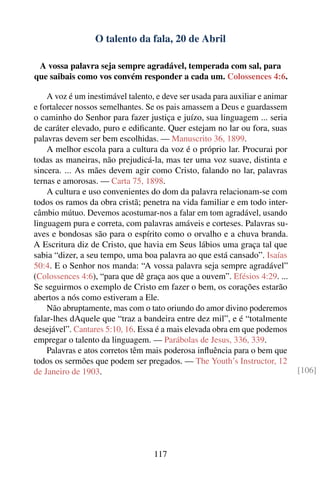 O talento da fala, 20 de Abril

 A vossa palavra seja sempre agradável, temperada com sal, para
que saibais como vos convém responder a cada um. Colossences 4:6.

    A voz é um inestimável talento, e deve ser usada para auxiliar e animar
e fortalecer nossos semelhantes. Se os pais amassem a Deus e guardassem
o caminho do Senhor para fazer justiça e juízo, sua linguagem ... seria
de caráter elevado, puro e ediﬁcante. Quer estejam no lar ou fora, suas
palavras devem ser bem escolhidas. — Manuscrito 36, 1899.
    A melhor escola para a cultura da voz é o próprio lar. Procurai por
todas as maneiras, não prejudicá-la, mas ter uma voz suave, distinta e
sincera. ... As mães devem agir como Cristo, falando no lar, palavras
ternas e amorosas. — Carta 75, 1898.
    A cultura e uso convenientes do dom da palavra relacionam-se com
todos os ramos da obra cristã; penetra na vida familiar e em todo inter-
câmbio mútuo. Devemos acostumar-nos a falar em tom agradável, usando
linguagem pura e correta, com palavras amáveis e corteses. Palavras su-
aves e bondosas são para o espírito como o orvalho e a chuva branda.
A Escritura diz de Cristo, que havia em Seus lábios uma graça tal que
sabia “dizer, a seu tempo, uma boa palavra ao que está cansado”. Isaías
50:4. E o Senhor nos manda: “A vossa palavra seja sempre agradável”
(Colossences 4:6), “para que dê graça aos que a ouvem”. Efésios 4:29. ...
Se seguirmos o exemplo de Cristo em fazer o bem, os corações estarão
abertos a nós como estiveram a Ele.
    Não abruptamente, mas com o tato oriundo do amor divino poderemos
falar-lhes dAquele que “traz a bandeira entre dez mil”, e é “totalmente
desejável”. Cantares 5:10, 16. Essa é a mais elevada obra em que podemos
empregar o talento da linguagem. — Parábolas de Jesus, 336, 339.
    Palavras e atos corretos têm mais poderosa inﬂuência para o bem que
todos os sermões que podem ser pregados. — The Youth’s Instructor, 12
de Janeiro de 1903.                                                           [106]




                                   117
 