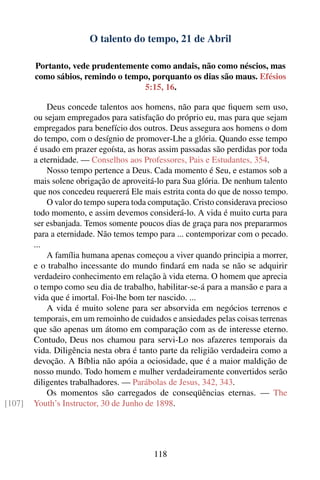 O talento do tempo, 21 de Abril

        Portanto, vede prudentemente como andais, não como néscios, mas
        como sábios, remindo o tempo, porquanto os dias são maus. Efésios
                                   5:15, 16.

            Deus concede talentos aos homens, não para que ﬁquem sem uso,
        ou sejam empregados para satisfação do próprio eu, mas para que sejam
        empregados para benefício dos outros. Deus assegura aos homens o dom
        do tempo, com o desígnio de promover-Lhe a glória. Quando esse tempo
        é usado em prazer egoísta, as horas assim passadas são perdidas por toda
        a eternidade. — Conselhos aos Professores, Pais e Estudantes, 354.
            Nosso tempo pertence a Deus. Cada momento é Seu, e estamos sob a
        mais solene obrigação de aproveitá-lo para Sua glória. De nenhum talento
        que nos concedeu requererá Ele mais estrita conta do que de nosso tempo.
            O valor do tempo supera toda computação. Cristo considerava precioso
        todo momento, e assim devemos considerá-lo. A vida é muito curta para
        ser esbanjada. Temos somente poucos dias de graça para nos prepararmos
        para a eternidade. Não temos tempo para ... contemporizar com o pecado.
        ...
            A família humana apenas começou a viver quando principia a morrer,
        e o trabalho incessante do mundo ﬁndará em nada se não se adquirir
        verdadeiro conhecimento em relação à vida eterna. O homem que aprecia
        o tempo como seu dia de trabalho, habilitar-se-á para a mansão e para a
        vida que é imortal. Foi-lhe bom ter nascido. ...
            A vida é muito solene para ser absorvida em negócios terrenos e
        temporais, em um remoinho de cuidados e ansiedades pelas coisas terrenas
        que são apenas um átomo em comparação com as de interesse eterno.
        Contudo, Deus nos chamou para servi-Lo nos afazeres temporais da
        vida. Diligência nesta obra é tanto parte da religião verdadeira como a
        devoção. A Bíblia não apóia a ociosidade, que é a maior maldição de
        nosso mundo. Todo homem e mulher verdadeiramente convertidos serão
        diligentes trabalhadores. — Parábolas de Jesus, 342, 343.
            Os momentos são carregados de conseqüências eternas. — The
[107]   Youth’s Instructor, 30 de Junho de 1898.




                                          118
 