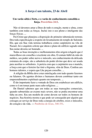 A força é um talento, 23 de Abril

   Um varão sábio é forte, e o varão de conhecimento consolida a
                      força. Provérbios 24:5.

    Não só devemos amar a Deus de todo o coração, mente e alma, como
também com todas as forças. Inclui isto o uso pleno e inteligente das
forças físicas. ...
    Foi Cristo que planejou a disposição do primeiro tabernáculo terreno.
Deu toda especiﬁcação a respeito do levantamento do templo de Salomão.
Ele, que em Sua vida terrena trabalhava como carpinteiro na vila de
Nazaré, foi o arquiteto celeste que ideou o plano do edifício sagrado onde
Seu nome deveria ser honrado. ...
    Todas as boas invenções e melhoramentos têm origem nAquele que é
maravilhoso em conselho e excelente em obra. O contato hábil da mão do
médico, seu poder sobre nervo e músculo, seu conhecimento da delicada
estrutura do corpo, são a sabedoria do poder divino que deve ser usada
para auxiliar os sofredores. A perícia com que o carpinteiro usa o martelo,
a força com que o ferreiro faz tinir a bigorna, vêm de Deus. Conﬁou aos
homens talentos, e espera que Lhe peçam conselho. ...
    A religião da Bíblia deve estar entrelaçada com tudo quanto fazemos
ou falamos. Os agentes divinos e humanos devem combinar tanto em
empreendimentos espirituais quanto em temporais. ...
    É tão importante fazer a vontade de Deus em estabelecer um edifício,
como o é em tomar parte num culto religioso. ...
    De Daniel sabemos que em todas as suas transações comerciais,
quando submetidas ao exame mais severo, não se podia encontrar uma
falta ou erro. Era um modelo de como devem ser todos os homens de
negócios. Sua história mostra o que pode ser conseguido por alguém que
consagra ao serviço de Deus toda a energia do cérebro, ossos e músculos,
do coração e da vida. — Parábolas de Jesus, 348-351.




                                   120
 