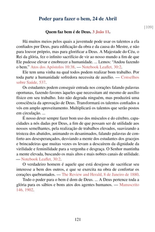 Poder para fazer o bem, 24 de Abril
                                                                             [109]
                 Quem faz bem é de Deus. 3 João 11.

     Há muitos meios pelos quais a juventude pode usar os talentos a ela
conﬁados por Deus, para ediﬁcação da obra e da causa do Mestre, e não
para louvor próprio, mas para gloriﬁcar a Deus. A Majestade do Céu, o
Rei da glória, fez o inﬁnito sacrifício de vir ao nosso mundo a ﬁm de que
Ele pudesse elevar e enobrecer a humanidade. ... Lemos: “Andou fazendo
o bem.” Atos dos Apóstolos 10:38. — Notebook Leaﬂet, 30:2.
     Ele tem uma vinha na qual todos podem realizar bom trabalho. Por
toda parte a humanidade sofredora necessita de auxílio. — Conselhos
sobre Saúde, 537.
     Os estudantes podem conseguir entrada nos corações falando palavras
oportunas, fazendo favores àqueles que necessitam até mesmo de auxílio
físico em seu trabalho. Isto não degrada ninguém, mas produzirá uma
consciência da aprovação de Deus. Transformará os talentos conﬁados a
vós em amplo aproveitamento. Multiplicará os talentos que serão postos
em circulação. ...
     É nosso dever sempre fazer bom uso dos músculos e do cérebro, capa-
cidades a nós dadas por Deus, a ﬁm de que possam ser de utilidade aos
nossos semelhantes, pela realização de trabalhos elevados, suavizando a
tristeza dos abatidos, animando os desanimados, falando palavras de con-
forto aos desesperançados, desviando a mente dos estudantes dos gracejos
e brincadeiras que muitas vezes os levam a descaírem da dignidade da
virilidade e feminilidade para a vergonha e desgraça. O Senhor mantinha
a mente elevada, buscando os mais altos e mais nobres canais de utilidade.
— Notebook Leaﬂet, 30:2.
     O verdadeiro homem é aquele que está desejoso de sacriﬁcar seu
interesse a bem dos outros, e que se exercita na obra de confortar os
corações quebrantados. — The Review and Herald, 8 de Janeiro de 1880.
     Todo o poder para o bem é dom de Deus. ... A Deus pertence toda a
glória para os sábios e bons atos dos agentes humanos. — Manuscrito
146, 1902.




                                   121
 