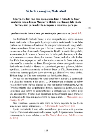 Sê forte e corajoso, 26 de Abril

   Esforça-te e tem mui bom ânimo para teres o cuidado de fazer
 conforme toda a lei que Meu servo Moisés te ordenou; dela não te
    desvies, nem para a direita nem para a esquerda, para que
                                                                              [111]

 prudentemente te conduzas por onde quer que andares. Josué 1:7.

    Na história de José, de Daniel e seus companheiros, vemos como a
áurea cadeia da verdade pode ligar a juventude ao trono de Deus. Não
podiam ser tentados a desviar-se de seu procedimento de integridade.
Estimavam o favor divino mais que o favor e o louvor de príncipes, e Deus
os amava e sobre eles estendia Sua proteção. Devido a sua ﬁel integridade,
a sua resolução de honrar a Deus acima de todo poder humano, o Senhor
os honrou notavelmente diante dos homens. Foram exaltados pelo Senhor
dos Exércitos, cujo poder está sobre todas as obras de Suas mãos, em
cima no Céu e embaixo na Terra. Esses jovens, não se envergonhavam de
desfraldar sua bandeira. Mesmo na corte do rei, por suas palavras, hábitos
e práticas, confessaram sua fé no Senhor Deus do Céu. Recusaram-se a
inclinar-se perante qualquer poder terrestre que diminuísse a honra divina.
Tinham força do Céu para confessar sua ﬁdelidade a Deus. ...
    Nunca vos envergonheis de vosso estandarte; tomai-o e desfraldai-
o à vista dos homens e dos anjos. ... O mundo tem o direito de saber
justamente o que se pode esperar de todo ser humano inteligente. Quem
for um conjunto vivo de princípios ﬁrmes, decididos e justos, será uma
inﬂuência viva sobre os companheiros; e inﬂuenciará os outros pelo
seu cristianismo. Muitos não discernem nem apreciam quão grande é
a inﬂuência de cada um para o bem ou para o mal. — Mensagens aos
Jovens, 27-29.
    Sua felicidade, tanto nesta vida como na futura, depende de que ﬁxem
a mente em coisas animadoras. — A Ciência do Bom Viver, 248.
    Quão importante é que todos considerem para onde está guiando
pessoas. Estamos à vista do mundo eterno, e quão diligentemente devemos
pesar o custo de nossa inﬂuência. — The Youth’s Instructor, 2 de Fevereiro
de 1893.



                                   123
 