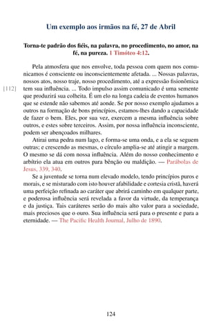 Um exemplo aos irmãos na fé, 27 de Abril

        Torna-te padrão dos ﬁéis, na palavra, no procedimento, no amor, na
                          fé, na pureza. 1 Timóteo 4:12.

            Pela atmosfera que nos envolve, toda pessoa com quem nos comu-
        nicamos é consciente ou inconscientemente afetada. ... Nossas palavras,
        nossos atos, nosso traje, nosso procedimento, até a expressão ﬁsionômica
[112]   tem sua inﬂuência. ... Todo impulso assim comunicado é uma semente
        que produzirá sua colheita. É um elo na longa cadeia de eventos humanos
        que se estende não sabemos até aonde. Se por nosso exemplo ajudamos a
        outros na formação de bons princípios, estamos-lhes dando a capacidade
        de fazer o bem. Eles, por sua vez, exercem a mesma inﬂuência sobre
        outros, e estes sobre terceiros. Assim, por nossa inﬂuência inconsciente,
        podem ser abençoados milhares.
            Atirai uma pedra num lago, e forma-se uma onda, e a ela se seguem
        outras; e crescendo as mesmas, o círculo amplia-se até atingir a margem.
        O mesmo se dá com nossa inﬂuência. Além do nosso conhecimento e
        arbítrio ela atua em outros para bênção ou maldição. — Parábolas de
        Jesus, 339, 340.
            Se a juventude se torna num elevado modelo, tendo princípios puros e
        morais, e se misturado com isto houver afabilidade e cortesia cristã, haverá
        uma perfeição reﬁnada ao caráter que abrirá caminho em qualquer parte,
        e poderosa inﬂuência será revelada a favor da virtude, da temperança
        e da justiça. Tais caráteres serão do mais alto valor para a sociedade,
        mais preciosos que o ouro. Sua inﬂuência será para o presente e para a
        eternidade. — The Paciﬁc Health Journal, Julho de 1890.




                                           124
 