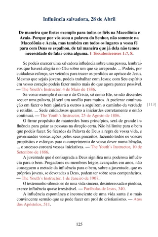 Inﬂuência salvadora, 28 de Abril

 De maneira que fostes exemplo para todos os ﬁéis na Macedônia e
 Acaia. Porque por vós soou a palavra do Senhor, não somente na
  Macedônia e Acaia, mas também em todos os lugares a vossa fé
 para com Deus se espalhou, de tal maneira que já dela não temos
    necessidade de falar coisa alguma. 1 Tessalonicenses 1:7, 8.

     Se podeis exercer uma salvadora inﬂuência sobre uma pessoa, lembrai-
vos que haverá alegria no Céu sobre um que se arrepende. ... Podeis, por
cuidadoso esforço, ser veículos para trazer os perdidos ao aprisco de Jesus.
Mesmo que sejais jovens, podeis trabalhar com Jesus; com Seu espírito
em vosso coração podeis fazer muito mais do que agora parece possível.
— The Youth’s Instructor, 4 de Maio de 1886.
     Se vosso exemplo é como o de Cristo, só como Ele, se não disserdes
sequer uma palavra, já será um auxílio para muitos. A paciente continua-
ção em fazer o bem ajudará a outros a seguirem o caminho da verdade            [113]
e retidão. ... Sede cuidadosos quanto a iniciardes corretamente e então
continuai. — The Youth’s Instructor, 25 de Agosto de 1886.
     O ﬁrme propósito de manterdes bons princípios, será de grande in-
ﬂuência para guiar as pessoas na direção certa. Não há limite para o bem
que podeis fazer. Se ﬁzerdes da Palavra de Deus a regra de vossa vida, e
governardes vossas ações pelos seus preceitos, fazendo todos os vossos
propósitos e esforços para o cumprimento de vosso dever numa bênção,
... o sucesso coroará vossas iniciativas. — The Youth’s Instructor, 10 de
Setembro de 1886.
     A juventude que é consagrada a Deus signiﬁca uma poderosa inﬂuên-
cia para o bem. Pregadores ou membros leigos avançados em anos, não
conseguem a metade da inﬂuência para o bem, sobre a juventude, que os
próprios jovens, se devotadas a Deus, podem ter sobre seus companheiros.
— The Youth’s Instructor, 1 de Janeiro de 1907.
     O testemunho silencioso de uma vida sincera, desinteressada e piedosa,
exerce inﬂuência quase irresistível. — Parábolas de Jesus, 340.
     A inﬂuência espontânea e inconsciente de uma vida santa é o mais
convincente sermão que se pode fazer em prol do cristianismo. — Atos
dos Apóstolos, 511.



                                    125
 