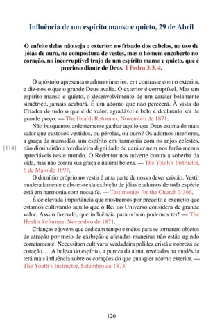 Inﬂuência de um espírito manso e quieto, 29 de Abril

        O enfeite delas não seja o exterior, no frisado dos cabelos, no uso de
        jóias de ouro, na compostura de vestes, mas o homem encoberto no
        coração, no incorruptível trajo de um espírito manso e quieto, que é
                       precioso diante de Deus. 1 Pedro 3:3, 4.

            O apóstolo apresenta o adorno interior, em contraste com o exterior,
        e diz-nos o que o grande Deus avalia. O exterior é corruptível. Mas um
        espírito manso e quieto, o desenvolvimento de um caráter belamente
        simétrico, jamais acabará. É um adorno que não perecerá. À vista do
        Criador de tudo o que é de valor, agradável e belo é declarado ser de
        grande preço. — The Health Reformer, Novembro de 1871.
            Não busquemos ardentemente ganhar aquilo que Deus estima de mais
        valor que custosos vestidos, ou pérolas, ou ouro? Os adornos interiores,
        a graça da mansidão, um espírito em harmonia com os anjos celestes,
[114]   não diminuirão a verdadeira dignidade de caráter nem nos farão menos
        apreciáveis neste mundo. O Redentor nos adverte contra a soberba da
        vida, mas não contra sua graça e natural beleza. — The Youth’s Instructor,
        6 de Maio de 1897.
            O domínio próprio no vestir é uma parte de nosso dever cristão. Vestir
        moderadamente e abster-se da exibição de jóias e adornos de toda espécie
        está em harmonia com nossa fé. — Testimonies for the Church 3:366.
            É de elevada importância que mostremos por preceito e exemplo que
        estamos cultivando aquilo que o Rei do Universo considera de grande
        valor. Assim fazendo, que inﬂuência para o bem podemos ter! — The
        Health Reformer, Novembro de 1871.
            Crianças e jovens que dedicam tempo e meios para se tornarem objetos
        de atração por meio de exibição e afetadas maneiras não estão agindo
        corretamente. Necessitam cultivar a verdadeira polidez cristã e nobreza de
        coração. ... A beleza do espírito, a pureza da alma, reveladas na modéstia
        terá mais inﬂuência sobre os corações do que qualquer adorno exterior. —
        The Youth’s Instructor, Setembro de 1873.




                                          126
 