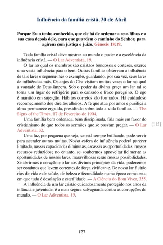 Inﬂuência da família cristã, 30 de Abril

Porque Eu o tenho conhecido, que ele há de ordenar a seus ﬁlhos e a
sua casa depois dele, para que guardem o caminho do Senhor, para
            agirem com justiça e juízo. Gênesis 18:19.

    Toda família cristã deve mostrar ao mundo o poder e a excelência da
inﬂuência cristã. — O Lar Adventista, 19.
    O lar no qual os membros são cristãos bondosos e corteses, exerce
uma vasta inﬂuência para o bem. Outras famílias observam a inﬂuência
de tais lares e seguem-lhes o exemplo, guardando, por sua vez, seus lares
de inﬂuências más. Os anjos do Céu visitam muitas vezes o lar no qual
a vontade de Deus impera. Sob o poder da divina graça um lar tal se
torna um lugar de refrigério para o cansado e fraco peregrino. O ego
é mantido em sujeição. Hábitos corretos são formados. Há cuidadoso
reconhecimento dos direitos alheios. A fé que atua por amor e puriﬁca a
alma permanece erguida, presidindo sobre toda a vida familiar. — The
Signs of the Times, 17 de Fevereiro de 1904.
    Uma família bem ordenada, bem disciplinada, fala mais em favor do
cristianismo do que todos os sermões que se possam pregar. — O Lar          [115]
Adventista, 32.
    Uma luz, por pequena que seja, se está sempre brilhando, pode servir
para acender outras muitas. Nossa esfera de inﬂuência poderá parecer
limitada, nossas capacidades diminutas, escassas as oportunidades, nossos
recursos reduzidos; no entanto, se soubermos aproveitar ﬁelmente as
oportunidades de nossos lares, maravilhosas serão nossas possibilidades.
Se abrirmos o coração e o lar aos divinos princípios da vida, poderemos
ser condutos que levem correntes de força viviﬁcante. De nosso lar ﬂuirão
rios de vida e de saúde, de beleza e fecundidade numa época como esta,
em que tudo é desolação e esterilidade. — A Ciência do Bom Viver, 355.
    A inﬂuência de um lar cristão cuidadosamente protegido nos anos da
infância e juventude, é a mais segura salvaguarda contra as corrupções do
mundo. — O Lar Adventista, 19.




                                  127
 