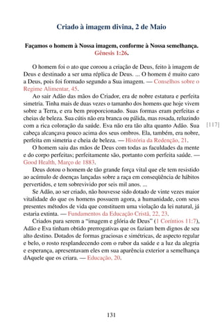 Criado à imagem divina, 2 de Maio

Façamos o homem à Nossa imagem, conforme à Nossa semelhança.
                       Gênesis 1:26.

    O homem foi o ato que coroou a criação de Deus, feito à imagem de
Deus e destinado a ser uma réplica de Deus. ... O homem é muito caro
a Deus, pois foi formado segundo a Sua imagem. — Conselhos sobre o
Regime Alimentar, 45.
    Ao sair Adão das mãos do Criador, era de nobre estatura e perfeita
simetria. Tinha mais de duas vezes o tamanho dos homens que hoje vivem
sobre a Terra, e era bem proporcionado. Suas formas eram perfeitas e
cheias de beleza. Sua cútis não era branca ou pálida, mas rosada, reluzindo
com a rica coloração da saúde. Eva não era tão alta quanto Adão. Sua          [117]
cabeça alcançava pouco acima dos seus ombros. Ela, também, era nobre,
perfeita em simetria e cheia de beleza. — História da Redenção, 21.
    O homem saiu das mãos de Deus com todas as faculdades da mente
e do corpo perfeitas; perfeitamente são, portanto com perfeita saúde. —
Good Health, Março de 1883.
    Deus dotou o homem de tão grande força vital que ele tem resistido
ao acúmulo de doenças lançadas sobre a raça em conseqüência de hábitos
pervertidos, e tem sobrevivido por seis mil anos. ...
    Se Adão, ao ser criado, não houvesse sido dotado de vinte vezes maior
vitalidade do que os homens possuem agora, a humanidade, com seus
presentes métodos de vida que constituem uma violação da lei natural, já
estaria extinta. — Fundamentos da Educação Cristã, 22, 23.
    Criados para serem a “imagem e glória de Deus” (1 Coríntios 11:7),
Adão e Eva tinham obtido prerrogativas que os faziam bem dignos de seu
alto destino. Dotados de formas graciosas e simétricas, de aspecto regular
e belo, o rosto resplandecendo com o rubor da saúde e a luz da alegria
e esperança, apresentavam eles em sua aparência exterior a semelhança
dAquele que os criara. — Educação, 20.




                                   131
 