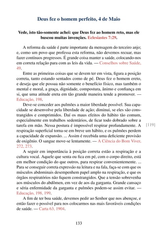 Deus fez o homem perfeito, 4 de Maio

 Vede, isto tão-somente achei: que Deus fez ao homem reto, mas ele
              buscou muitas invenções. Eclesiastes 7:29.

    A reforma da saúde é parte importante da mensagem do terceiro anjo;
e, como um povo que professa esta reforma, não devemos recuar, mas
fazer contínuos progressos. É grande coisa manter a saúde, colocando-nos
em correta relação para com as leis da vida. — Conselhos sobre Saúde,
49.
    Entre as primeiras coisas que se devem ter em vista, ﬁgura a posição
correta, tanto estando sentados como de pé. Deus fez o homem ereto,
e deseja que ele possua não somente o benefício físico, mas também o
mental e moral, a graça, dignidade, compostura, ânimo e conﬁança em
si, que uma atitude ereta em tão grande maneira tende a promover. —
Educação, 198.
    Deve-se conceder aos pulmões a maior liberdade possível. Sua capa-
cidade se desenvolve pela liberdade de ação; diminui, se eles são cons-
trangidos e comprimidos. Daí os maus efeitos do hábito tão comum,
especialmente em trabalhos sedentários, de ﬁcar todo dobrado sobre a
tarefa em mão. Nessa postura é impossível respirar profundamente. A            [119]
respiração superﬁcial torna-se em breve um hábito, e os pulmões perdem
a capacidade de expansão. ... Assim é recebida uma deﬁciente provisão
de oxigênio. O sangue move-se lentamente. — A Ciência do Bom Viver,
272, 273.
    A seguir em importância à posição correta estão a respiração e a
cultura vocal. Aquele que senta ou ﬁca em pé, com o corpo direito, está
em melhor condição do que outros, para respirar convenientemente. ...
Para se conseguir correta expressão na leitura e na fala, faça-se com que os
músculos abdominais desempenhem papel amplo na respiração, e que os
órgãos respiratórios não ﬁquem constrangidos. Que a tensão sobrevenha
aos músculos do abdômen, em vez de aos da garganta. Grande cansaço
e séria enfermidade da garganta e pulmões podem-se assim evitar. —
Educação, 198, 199.
    A ﬁm de ter boa saúde, devemos pedir ao Senhor que nos abençoe, e
então fazer o possível para nos colocarmos nas mais favoráveis condições
de saúde. — Carta 63, 1904.


                                   133
 