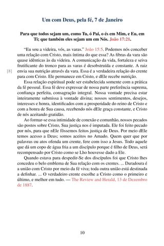 Um com Deus, pela fé, 7 de Janeiro

       Para que todos sejam um, como Tu, ó Pai, o és em Mim, e Eu, em
             Ti; que também eles sejam um em Nós. João 17:21.

          “Eu sou a videira, vós, as varas.” João 15:5. Podemos nós conceber
      uma relação com Cristo, mais íntima do que essa? As ﬁbras da vara são
      quase idênticas às da videira. A comunicação da vida, fortaleza e seiva
      frutiﬁcante do tronco para as varas é desobstruída e constante. A raiz
[8]   envia sua nutrição através da vara. Essa é a verdadeira relação do crente
      para com Cristo. Ele permanece em Cristo, e dEle recebe nutrição.
          Essa relação espiritual pode ser estabelecida somente com a prática
      da fé pessoal. Essa fé deve expressar de nossa parte preferência suprema,
      conﬁança perfeita, consagração integral. Nossa vontade precisa estar
      inteiramente submissa à vontade divina; nossos sentimentos, desejos,
      interesses e honra, identiﬁcados com a prosperidade do reino de Cristo e
      com a honra de Sua causa, recebendo nós dEle graça constante, e Cristo
      de nós aceitando gratidão.
          Ao formar-se essa intimidade de conexão e comunhão, nossos pecados
      são postos sobre Cristo, Sua justiça nos é imputada. Ele foi feito pecado
      por nós, para que nEle fôssemos feitos justiça de Deus. Por meio dEle
      temos acesso a Deus; somos aceitos no Amado. Quem quer que por
      palavras ou atos ofenda um crente, fere com isso a Jesus. Todo aquele
      que dá um copo de água fria a um discípulo porque é ﬁlho de Deus, será
      recompensado por Cristo como se Lho houvesse dado a Ele.
          Quando estava para despedir-Se dos discípulos foi que Cristo lhes
      concedeu o belo emblema de Sua relação com os crentes. ... Duradoura é
      a união com Cristo por meio da fé viva; toda outra união está destinada
      a deﬁnhar. ... O verdadeiro crente escolhe a Cristo como o primeiro e
      último, e melhor em tudo. — The Review and Herald, 13 de Dezembro
      de 1887.




                                         10
 