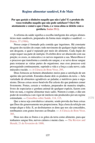 Regime alimentar saudável, 8 de Maio

 Por que gastais o dinheiro naquilo que não é pão? E o produto do
     vosso trabalho naquilo que não pode satisfazer? Ouvi-Me
 atentamente e comei o que é bom, e a vossa alma se deleite com a
                       gordura. Isaías 55:2.

    A reforma da saúde signiﬁca a escolha inteligente dos artigos alimen-
tícios mais saudáveis, preparados da forma mais simples e saudável. —
Diário, 37 (1984).
    Nosso corpo é formado pela comida que ingerimos. Há constante
desgaste dos tecidos do corpo; todo movimento de qualquer órgão implica
um desgaste, o qual é reparado por meio do alimento. Cada órgão do
corpo requer sua parte de nutrição. O cérebro deve ser abastecido com sua
porção; os ossos, os músculos e os nervos requerem a sua. Maravilhoso é
o processo que transforma a comida em sangue, e se serve desse sangue
para restaurar as várias partes do organismo; mas esse processo está
prosseguindo continuamente, suprindo a vida e a força a cada nervo, cada
músculo e tecido. — A Ciência do Bom Viver, 295.
    Deus forneceu ao homem abundantes meios para a satisfação de um
apetite não pervertido. Estendeu diante dele os produtos da terra — bela
variedade de alimentos agradáveis ao paladar, e nutritivos para o orga-
nismo. Dessas coisas nosso benévolo Pai celeste diz que podemos comer
livremente. Frutas, cereais e verduras, preparados de maneira simples,
livres de especiarias e gordura animal de qualquer espécie, fazem com
leite ou nata, o regime alimentar mais sadio. Nutrem o corpo, e dão um
poder de resistência e um vigor de intelecto não produzidos por um regime
estimulante. — Conselhos sobre Saúde, 114, 115.                             [123]
    Que a mesa seja convidativa e atraente, sendo provida das boas coisas
que Deus tão generosamente nos proporcionou. Seja a hora da refeição um
tempo alegre e feliz. E, ao desfrutarmos os dons que nos são concedidos,
retribuamos com gratos louvores ao Doador. — A Ciência do Bom Viver,
385.
    Deus nos deu os frutos e os grãos da terra como alimento, para que
tenhamos sangue frio, nervos calmos e mente clara. — The Review and
Herald, 21 de Fevereiro de 1888.



                                  137
 