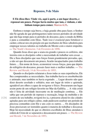 Repouso, 9 de Maio

           E Ele disse-lhes: Vinde vós, aqui à parte, a um lugar deserto, e
         repousai um pouco. Porque havia muitos que iam, e vinham, e não
                      tinham tempo para comer. Marcos 6:31.

            Embora o tempo seja breve, e haja grande obra para fazer, o Senhor
        não Se agrada de que prolonguemos tanto nossos períodos de atividade
        que não haja tempo para os períodos de descanso, para o estudo da Bíblia
        e para a comunhão com Deus. Tudo isso é essencial para fortalecer o
        caráter, colocar-nos em posição em que recebamos de Deus sabedoria para
        empregar nossos talentos no trabalho do Mestre com o maior empenho.
        — The Youth’s Instructor, 3 de Fevereiro de 1898.
            Quando Jesus disse que a seara era grande e poucos os ceifeiros, não
        insistiu com os discípulos sobre a necessidade de trabalhar sem cessar. ...
        Diz a Seus discípulos que suas forças foram grandemente provadas, que,
        a não ser que descansem um pouco, ﬁcarão incapacitados para trabalho
        futuro. ... Em nome de Jesus, economizai vossas forças, para que depois
        do refrigério do descanso, possais fazer mais e melhor trabalho. — The
        Review and Herald, 14 de Novembro de 1893.
            Quando os discípulos relataram a Jesus todas as suas experiências, Ele
        lhes compreendeu as necessidades. Seu trabalho havia-os ensoberbecido
        e animado, mas também os havia esgotado. ... Lugar deserto não quer
        dizer deserto assolado e solitário, mas um lugar de retiro e quietude,
        agradável aos olhos e capaz de revigorar o físico. Procuraram um lugar
        assim perto de um refúgio favorito no Mar da Galiléia. ... A vida cristã
        não é feita de atividade incessante ou de meditação contínua. ... Ele
        sabia que um período de repouso e recreação, longe da multidão e do
[124]   cenário de seu trabalho, revigorá-los-ia, e procurou afastá-los das cidades
        agitadas para um refúgio calmo, onde pudessem usufruir um período de
        preciosa comunhão com Ele e uns com os outros. ... Os discípulos de
        Jesus precisavam ser instruídos quanto à maneira de trabalhar e descansar.
        Hoje há necessidade de que os obreiros escolhidos de Deus atendam à
        ordem de Cristo de se separarem e descansarem um pouco. — The Review
        and Herald, 7 de Novembro de 1893.




                                           138
 