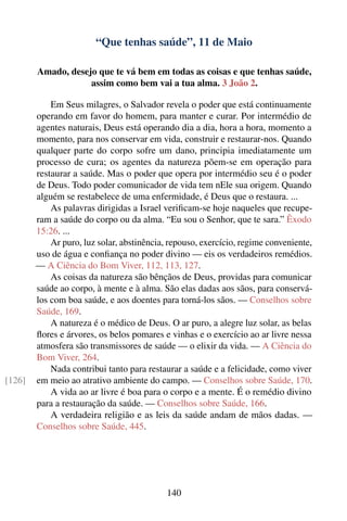 “Que tenhas saúde”, 11 de Maio

        Amado, desejo que te vá bem em todas as coisas e que tenhas saúde,
                    assim como bem vai a tua alma. 3 João 2.

            Em Seus milagres, o Salvador revela o poder que está continuamente
        operando em favor do homem, para manter e curar. Por intermédio de
        agentes naturais, Deus está operando dia a dia, hora a hora, momento a
        momento, para nos conservar em vida, construir e restaurar-nos. Quando
        qualquer parte do corpo sofre um dano, principia imediatamente um
        processo de cura; os agentes da natureza põem-se em operação para
        restaurar a saúde. Mas o poder que opera por intermédio seu é o poder
        de Deus. Todo poder comunicador de vida tem nEle sua origem. Quando
        alguém se restabelece de uma enfermidade, é Deus que o restaura. ...
            As palavras dirigidas a Israel veriﬁcam-se hoje naqueles que recupe-
        ram a saúde do corpo ou da alma. “Eu sou o Senhor, que te sara.” Êxodo
        15:26. ...
            Ar puro, luz solar, abstinência, repouso, exercício, regime conveniente,
        uso de água e conﬁança no poder divino — eis os verdadeiros remédios.
        — A Ciência do Bom Viver, 112, 113, 127.
            As coisas da natureza são bênçãos de Deus, providas para comunicar
        saúde ao corpo, à mente e à alma. São elas dadas aos sãos, para conservá-
        los com boa saúde, e aos doentes para torná-los sãos. — Conselhos sobre
        Saúde, 169.
            A natureza é o médico de Deus. O ar puro, a alegre luz solar, as belas
        ﬂores e árvores, os belos pomares e vinhas e o exercício ao ar livre nessa
        atmosfera são transmissores de saúde — o elixir da vida. — A Ciência do
        Bom Viver, 264.
            Nada contribui tanto para restaurar a saúde e a felicidade, como viver
[126]   em meio ao atrativo ambiente do campo. — Conselhos sobre Saúde, 170.
            A vida ao ar livre é boa para o corpo e a mente. É o remédio divino
        para a restauração da saúde. — Conselhos sobre Saúde, 166.
            A verdadeira religião e as leis da saúde andam de mãos dadas. —
        Conselhos sobre Saúde, 445.




                                            140
 