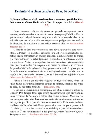 Desfrutar das obras criadas de Deus, 16 de Maio

E, havendo Deus acabado no dia sétimo a sua obra, que tinha feito,
descansou no sétimo dia de toda a Sua obra, que tinha feito. Gênesis
                               2:2.

    Deus reservou o sétimo dia como um período de repouso para o
homem, para bem do homem mesmo, assim como para glória Sua. Ele viu
que as necessidades do homem exigiam um dia de repouso da labuta e do
cuidado, que sua saúde e vida seriam postas em perigo, sem um período
de abandono do trabalho e da ansiedade dos seis dias. — Testemunhos
Selectos 1:175.
    O sábado do Senhor deve tornar-se uma bênção para nós e para nossos
ﬁlhos. ... Podem [os ﬁlhos] ser dirigidos para as ﬂores desabrochadas e os
botões que se entreabrem, às árvores altaneiras e às belas hastes da grama;
e ser ensinados que Deus fez tudo isso em seis dias e no sétimo descansou
e o santiﬁcou. Assim os pais podem dar suas instrutivas lições aos ﬁlhos,
para que, quando eles contemplarem as coisas da natureza, se recordem
do grande Criador de todas elas. Seus pensamentos serão dirigidos para o
Deus da natureza — voltar-se-ão para a criação de nosso mundo, quando
se pôs o fundamento do sábado e todos os ﬁlhos de Deus rejubilaram. —
Orientação da Criança, 531, 533.
    Feliz é a família que pode ir ao lugar de culto, aos sábados, como iam
Jesus e Seus discípulos à sinagoga, através de campos, ao longo das praias
do lago, ou por entre bosques. — Educação, 251.
    O sábado convida-nos a contemplar, nas obras criadas, a glória do
Criador. Por desejar Jesus que assim ﬁzéssemos, foi que envolveu as
Suas preciosas lições com a beleza das coisas naturais. Mais do que
em qualquer outro dia, devemos, no santo dia de descanso, estudar as
mensagens que Deus para nós escreveu na natureza. Devemos estudar as
parábolas do Salvador onde Ele as pronunciou, nos campos e prados, sob
céu aberto, entre a relva e as ﬂores. À medida que penetramos no seio da
natureza, Cristo nos torna real a Sua presença, e nos fala ao coração de
Sua paz e amor. — Parábolas de Jesus, 25, 26.                                 [131]




                                   145
 