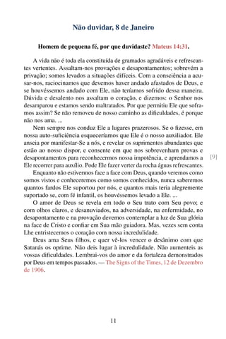 Não duvidar, 8 de Janeiro

      Homem de pequena fé, por que duvidaste? Mateus 14:31.

    A vida não é toda ela constituída de gramados agradáveis e refrescan-
tes vertentes. Assaltam-nos provações e desapontamentos; sobrevém a
privação; somos levados a situações difíceis. Com a consciência a acu-
sar-nos, raciocinamos que devemos haver andado afastados de Deus, e
se houvéssemos andado com Ele, não teríamos sofrido dessa maneira.
Dúvida e desalento nos assaltam o coração, e dizemos: o Senhor nos
desamparou e estamos sendo maltratados. Por que permitiu Ele que sofra-
mos assim? Se não removeu de nosso caminho as diﬁculdades, é porque
não nos ama. ...
    Nem sempre nos conduz Ele a lugares prazerosos. Se o ﬁzesse, em
nossa auto-suﬁciência esqueceríamos que Ele é o nosso auxiliador. Ele
anseia por manifestar-Se a nós, e revelar os suprimentos abundantes que
estão ao nosso dispor, e consente em que nos sobrevenham provas e
desapontamentos para reconhecermos nossa impotência, e aprendamos a             [9]
Ele recorrer para auxílio. Pode Ele fazer verter da rocha águas refrescantes.
    Enquanto não estivermos face a face com Deus, quando veremos como
somos vistos e conheceremos como somos conhecidos, nunca saberemos
quantos fardos Ele suportou por nós, e quantos mais teria alegremente
suportado se, com fé infantil, os houvéssemos levado a Ele. ...
    O amor de Deus se revela em todo o Seu trato com Seu povo; e
com olhos claros, e desanuviados, na adversidade, na enfermidade, no
desapontamento e na provação devemos contemplar a luz de Sua glória
na face de Cristo e conﬁar em Sua mão guiadora. Mas, vezes sem conta
Lhe entristecemos o coração com nossa incredulidade.
    Deus ama Seus ﬁlhos, e quer vê-los vencer o desânimo com que
Satanás os oprime. Não deis lugar à incredulidade. Não aumenteis as
vossas diﬁculdades. Lembrai-vos do amor e da fortaleza demonstrados
por Deus em tempos passados. — The Signs of the Times, 12 de Dezembro
de 1906.




                                     11
 