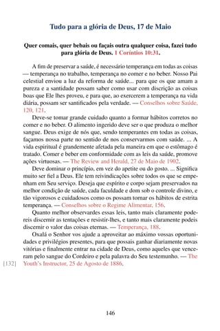 Tudo para a glória de Deus, 17 de Maio

        Quer comais, quer bebais ou façais outra qualquer coisa, fazei tudo
                     para glória de Deus. 1 Coríntios 10:31.

            A ﬁm de preservar a saúde, é necessário temperança em todas as coisas
        — temperança no trabalho, temperança no comer e no beber. Nosso Pai
        celestial enviou a luz da reforma de saúde... para que os que amam a
        pureza e a santidade possam saber como usar com discrição as coisas
        boas que Ele lhes proveu, e para que, ao exercerem a temperança na vida
        diária, possam ser santiﬁcados pela verdade. — Conselhos sobre Saúde,
        120, 121.
            Deve-se tomar grande cuidado quanto a formar hábitos corretos no
        comer e no beber. O alimento ingerido deve ser o que produza o melhor
        sangue. Deus exige de nós que, sendo temperantes em todas as coisas,
        façamos nossa parte no sentido de nos conservarmos com saúde. ... A
        vida espiritual é grandemente afetada pela maneira em que o estômago é
        tratado. Comer e beber em conformidade com as leis da saúde, promove
        ações virtuosas. — The Review and Herald, 27 de Maio de 1902.
            Deve dominar o princípio, em vez do apetite ou do gosto. ... Signiﬁca
        muito ser ﬁel a Deus. Ele tem reivindicações sobre todos os que se empe-
        nham em Seu serviço. Deseja que espírito e corpo sejam preservados na
        melhor condição de saúde, cada faculdade e dom sob o controle divino, e
        tão vigorosos e cuidadosos como os possam tornar os hábitos de estrita
        temperança. — Conselhos sobre o Regime Alimentar, 156.
            Quanto melhor observardes essas leis, tanto mais claramente pode-
        reis discernir as tentações e resistir-lhes, e tanto mais claramente podeis
        discernir o valor das coisas eternas. — Temperança, 188.
            Oxalá o Senhor vos ajude a aproveitar ao máximo vossas oportuni-
        dades e privilégios presentes, para que possais ganhar diariamente novas
        vitórias e ﬁnalmente entrar na cidade de Deus, como aqueles que vence-
        ram pelo sangue do Cordeiro e pela palavra do Seu testemunho. — The
[132]   Youth’s Instructor, 25 de Agosto de 1886.




                                           146
 