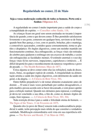 Regularidade no comer, 22 de Maio

Seja a vossa moderação conhecida de todos os homens. Perto está o
                     Senhor. Filipenses 4:5.
                                                                              [136]
    A regularidade no comer é muito importante para a saúde do corpo e
a tranqüilidade do espírito. — Conselhos sobre Saúde, 118.
    As crianças ﬁcam em geral sem serem ensinadas no tocante à impor-
tância de quando, como e que devem comer. É-lhes permitido satisfazerem
livremente o seu gosto, comerem em qualquer hora, servirem-se de frutas
quando bem lhes pareça, e isso, com os pastéis, bolachas, pão e manteiga,
e comestíveis açucarados, comidos quase constantemente, torna-os glu-
tões e dispéptico. Os órgãos digestivos, como um moinho mantido em
funcionamento contínuo, ﬁca enfraquecido, as forças vitais são retiradas
do cérebro para ajudarem o estômago em seu excesso de trabalho, e assim
são enfraquecidas as faculdades mentais. O estímulo anormal e o uso das
forças vitais fá-los nervosos, impacientes, caprichosos e irritáveis. ... É
difícil despertá-los para o reconhecimento da natureza vergonhosa e grave
do pecado. — The Health Reformer, Maio de 1877.
    Coisa alguma se deve comer entre elas [as refeições], nada de doces,
nozes, frutas, ou qualquer espécie de comida. A irregularidade na alimen-
tação arruína a saúde dos órgãos digestivos, com detrimento da saúde em
geral, e da alegria. — A Ciência do Bom Viver, 384.
    Outro hábito prejudicial é o de tomar alimento exatamente antes de
dormir. ... O sono é mais vezes perturbado por sonhos desagradáveis, e
pela manhã a pessoa acorda sem se haver descansado, e com pouco apetite
para a refeição matinal. Quando nos deitamos para repousar, o estômago
já devia ter concluído a sua obra, a ﬁm de, como os demais órgãos do
corpo, fruir repouso. — A Ciência do Bom Viver, 303, 304.
    Toda restrição divina é para a saúde e felicidade eterna do homem. —
The Signs of the Times, 11 de Fevereiro de 1875.
    Quando eles [o povo de Deus] vencem toda condescendência preju-
dicial à saúde, terão percepção mais nítida do que constitui a verdadeira
santidade. Modiﬁcação extraordinária será vista em sua experiência reli-
giosa. — The Review and Herald, 27 de Maio de 1902.




                                   151
 
