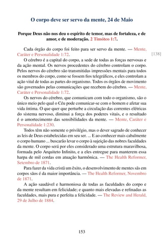 O corpo deve ser servo da mente, 24 de Maio

Porque Deus não nos deu o espírito de temor, mas de fortaleza, e de
             amor, e de moderação. 2 Timóteo 1:7.

    Cada órgão do corpo foi feito para ser servo da mente. — Mente,
Caráter e Personalidade 1:72.                                                 [138]
    O cérebro é a capital do corpo, a sede de todas as forças nervosas e
da ação mental. Os nervos procedentes do cérebro controlam o corpo.
Pelos nervos do cérebro são transmitidas impressões mentais para todos
os membros do corpo, como se fossem ﬁos telegráﬁcos, e eles controlam a
ação vital de todas as partes do organismo. Todos os órgãos de movimento
são governados pelas comunicações que recebem do cérebro. — Mente,
Caráter e Personalidade 1:72.
    Os nervos do cérebro, que comunicam com todo o organismo, são o
único meio pelo qual o Céu pode comunicar-se com o homem e afetar sua
vida íntima. O que quer que perturbe a circulação das correntes elétricas
do sistema nervoso, diminui a força dos poderes vitais, e o resultado
é o amortecimento das sensibilidades da mente. — Mente, Caráter e
Personalidade 1:230.
    Todos têm não somente o privilégio, mas o dever sagrado de conhecer
as leis de Deus estabelecidas em seu ser. ... E ao conhecer mais cabalmente
o corpo humano ... buscarão levar o corpo à sujeição das nobres faculdades
da mente. O corpo será por eles considerado uma estrutura maravilhosa,
formada pelo Arquiteto Inﬁnito, e a eles entregue para manterem essa
harpa de mil cordas em atuação harmônica. — The Health Reformer,
Setembro de 1871.
    Para fazer da vida cristã um êxito, o desenvolvimento de mentes sãs em
corpos sãos é da maior importância. — The Health Reformer, Novembro
de 1871.
    A ação saudável e harmoniosa de todas as faculdades do corpo e
da mente resultam em felicidade; e quanto mais elevadas e reﬁnadas as
faculdades, mais pura e perfeita a felicidade. — The Review and Herald,
29 de Julho de 1884.




                                   153
 