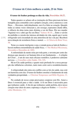 O temor de Cristo melhora a saúde, 25 de Maio

           O temor do Senhor prolonga os dias da vida. Provérbios 10:27.

            Todos quantos se acham sob as instruções de Deus precisam da hora
        tranqüila para comunhão com o próprio coração, com a natureza e com
        Deus. ... Devemos, individualmente, ouvi-Lo falar ao coração. Quando
        todas as outras vozes silenciam e, em sossego, esperamos diante dEle,
        o silêncio da alma torna mais distinta a voz de Deus. Ele nos manda:
        “Aquietai-vos e sabei que Eu sou Deus.” Salmos 46:10. ... Entre o vaivém
        da multidão e a tensão das intensas atividades da vida, aquele que é assim
[139]   refrigerado será circundado de uma atmosfera de luz e de paz. Receberá
        nova dotação de resistência física e mental. — A Ciência do Bom Viver,
        58.
            Torne-se a mente inteligente e seja a vontade posta ao lado do Senhor, e
        haverá melhora extraordinária da saúde física. — The Medical Missionary,
        Novembro e Dezembro de 1892.
            A enfermidade da mente reina por toda parte, e noventa por cento das
        doenças que atacam o ser humano têm aí seu fundamento. ... A religião
        de Cristo ... é um de seus mais eﬁcazes remédios; é poderoso calmante
        nervoso. — Conselhos sobre Saúde, 324, 325.
            Há no Céu saúde perfeita; e quanto mais profunda for a nossa percep-
        ção das inﬂuências celestiais, tanto mais certo será o restabelecimento.
        ...
            A religiosidade não entra em conﬂito com as leis da saúde, mas está
        em harmonia com elas. O temor do Senhor constitui o fundamento de toda
        verdadeira prosperidade. — Christian Temperance and Bible Hygiene, 13,
        14.
            No cuidado de nosso corpo precisamos cooperar com Ele. Amor a
        Deus é essencial para a vida e saúde. A fé em Deus é necessária para
        que tenhamos saúde. A ﬁm de que tenhamos saúde perfeita, deve nosso
        coração estar cheio de amor, esperança e alegria no Senhor. — Conselhos
        sobre Mordomia, 115.




                                            154
 