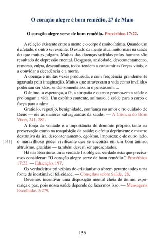 O coração alegre é bom remédio, 27 de Maio

             O coração alegre serve de bom remédio. Provérbios 17:22.

            A relação existente entre a mente e o corpo é muito íntima. Quando um
        é afetado, o outro se ressente. O estado da mente atua muito mais na saúde
        do que muitos julgam. Muitas das doenças sofridas pelos homens são
        resultado de depressão mental. Desgosto, ansiedade, descontentamento,
        remorso, culpa, desconﬁança, todos tendem a consumir as forças vitais, e
        a convidar a decadência e a morte.
            A doença é muitas vezes produzida, e com freqüência grandemente
        agravada pela imaginação. Muitos que atravessam a vida como inválidos
        poderiam ser sãos, se tão-somente assim o pensassem. ...
            O ânimo, a esperança, a fé, a simpatia e o amor promovem a saúde e
        prolongam a vida. Um espírito contente, animoso, é saúde para o corpo e
        força para a alma. ...
            Gratidão, regozijo, benignidade, conﬁança no amor e no cuidado de
        Deus — eis as maiores salvaguardas da saúde. — A Ciência do Bom
        Viver, 241, 281.
            A força de vontade e a importância do domínio próprio, tanto na
        preservação como na reaquisição da saúde; o efeito deprimente e mesmo
        destrutivo da ira, descontentamento, egoísmo, impureza; e de outro lado,
[141]   o maravilhoso poder viviﬁcante que se encontra em um bom ânimo,
        altruísmo, gratidão — também devem ser apresentados.
            Há nas Escrituras uma verdade ﬁsiológica, verdade esta que precisa-
        mos considerar: “O coração alegre serve de bom remédio.” Provérbios
        17:22. — Educação, 197.
            Os verdadeiros princípios do cristianismo abrem perante todos uma
        fonte de inestimável felicidade. — Conselhos sobre Saúde, 28.
            Devemos incentivar uma disposição mental cheia de ânimo, espe-
        rança e paz, pois nossa saúde depende de fazermos isso. — Mensagens
        Escolhidas 3:279.




                                           156
 