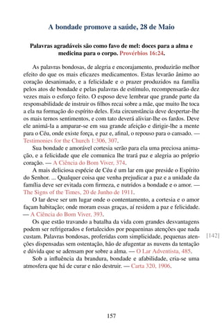 A bondade promove a saúde, 28 de Maio

   Palavras agradáveis são como favo de mel: doces para a alma e
             medicina para o corpo. Provérbios 16:24.

    As palavras bondosas, de alegria e encorajamento, produzirão melhor
efeito do que os mais eﬁcazes medicamentos. Estas levarão ânimo ao
coração desanimado, e a felicidade e o prazer produzidos na família
pelos atos de bondade e pelas palavras de estímulo, recompensarão dez
vezes mais o esforço feito. O esposo deve lembrar que grande parte da
responsabilidade de instruir os ﬁlhos recai sobre a mãe, que muito lhe toca
a ela na formação do espírito deles. Esta circunstância deve despertar-lhe
os mais ternos sentimentos, e com tato deverá aliviar-lhe os fardos. Deve
ele animá-la a amparar-se em sua grande afeição e dirigir-lhe a mente
para o Céu, onde existe força, e paz e, aﬁnal, o repouso para o cansado. —
Testimonies for the Church 1:306, 307.
    Sua bondade e amorável cortesia serão para ela uma preciosa anima-
ção, e a felicidade que ele comunica lhe trará paz e alegria ao próprio
coração. — A Ciência do Bom Viver, 374.
    A mais deliciosa espécie de Céu é um lar em que preside o Espírito
do Senhor. ... Qualquer coisa que venha prejudicar a paz e a unidade da
família deve ser evitada com ﬁrmeza, e nutridos a bondade e o amor. —
The Signs of the Times, 20 de Junho de 1911.
    O lar deve ser um lugar onde o contentamento, a cortesia e o amor
façam habitação; onde moram essas graças, aí residem a paz e felicidade.
— A Ciência do Bom Viver, 393.
    Os que estão travando a batalha da vida com grandes desvantagens
podem ser refrigerados e fortalecidos por pequeninas atenções que nada
custam. Palavras bondosas, proferidas com simplicidade, pequenas aten-        [142]
ções dispensadas sem ostentação, hão de afugentar as nuvens da tentação
e dúvida que se adensam por sobre a alma. — O Lar Adventista, 485.
    Sob a inﬂuência da brandura, bondade e afabilidade, cria-se uma
atmosfera que há de curar e não destruir. — Carta 320, 1906.




                                   157
 