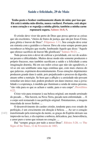 Saúde e felicidade, 29 de Maio

         Tenho posto o Senhor continuamente diante de mim; por isso que
        Ele está à minha mão direita, nunca vacilarei. Portanto, está alegre
        o meu coração e se regozija a minha glória; também a minha carne
                        repousará segura. Salmos 16:8, 9.

            O cristão deve viver tão perto de Deus que possa aprovar as coisas
        que são excelentes, “cheios de frutos de justiça, que são por Jesus Cristo,
        para glória e louvor de Deus”. Filipenses 1:11. Seu coração deve estar
        em sintonia com a gratidão e o louvor. Deve ele estar sempre pronto para
        reconhecer as bênçãos que recebe, lembrando Aquele que disse: “Aquele
        que oferece sacrifício de louvor Me gloriﬁcará.” Salmos 50:23. ...
            Toda pessoa tem o dever de cultivar a jovialidade, em vez de acalen-
        tar pesares e diﬁculdades. Muitos desse modo não somente produzem o
        próprio fracasso, mas também sacriﬁcam a saúde e a felicidade a uma
        imaginação doentia. Há em seu redor coisas que não são agradáveis, e
        vê-se em seu semblante uma ruga contínua que, com mais clareza do
        que palavras, exprimem descontentamento. Essas emoções deprimentes
        produzem grande dano à saúde, pois prejudicando o processo da digestão,
        atuam sobre a nutrição. Se bem que a aﬂição e a ansiedade não possam
        remediar um único mal, podem produzir um dano imenso; mas a jovia-
        lidade e a esperança, à medida que iluminam a senda de outras pessoas,
        “são vida para os que as acham e saúde, para o seu corpo”. Provérbios
        4:22.
            Cristo veio para restaurar à sua beleza original, um mundo arruinado
        do pecado. ... Não haverá, na Nova Terra, pecado nem enfermidade. ... E
        o corpo será restaurado à sua perfeição original. Ostentaremos, a imagem
        imaculada de nosso Senhor. ...
            O desenvolvimento do caráter cristão, tendente para esse estado de
        perfeição, é um crescimento em direção à beleza. ... Ao ser o coração
[143]   transformado pela renovação da mente, as graças do Espírito deixam sua
        impressão na face, e ela exprime a nobreza, delicadeza, paz, benevolência,
        e amor puro e terno que reinam no coração. ...
            Dai “sempre graças por tudo a nosso Deus”. Efésios 5:20. — The
        Signs of the Times, 12 de Fevereiro de 1883.



                                           158
 