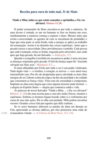 Receita para cura de todo mal, 31 de Maio

          Vinde a Mim, todos os que estais cansados e oprimidos, e Eu vos
                             aliviarei. Mateus 11:28.

            O poder restaurador de Deus encontra-se por toda a natureza. Se
        uma árvore é cortada, se um ser humano se fere ou fratura um osso,
        imediatamente a natureza começa a reparar o dano. Mesmo antes que
        exista a necessidade, os agentes de cura se encontram de prontidão; e
        logo que uma parte se acha ferida, toda a energia se aplica ao trabalho
        da restauração. Assim é no domínio das coisas espirituais. Antes que o
        pecado criasse a necessidade, Deus providenciara o remédio. Cada pessoa
        que cede à tentação, torna-se ferida, magoada pelo adversário; mas onde
        quer que haja pecado, há um Salvador. — Educação, 113.
            Quando o evangelho é recebido em sua pureza e poder, é uma cura para
        as doenças originadas pelo pecado. O Sol da Justiça ergue-Se “trazendo
        salvação nas Suas asas”. Malaquias 4:2. ...
            O amor difundido por Cristo por todo o ser é um poder vitalizante.
        Todo órgão vital — o cérebro, o coração, os nervos — esse amor toca,
        transmitindo cura. Por ele são despertadas para a atividade as mais altas
        energias do ser. Liberta a alma da culpa e da dor, da ansiedade e do cuidado
        que consomem as forças vitais. Vêm com ele serenidade e compostura.
        Implanta na alma uma alegria que coisa alguma terrestre pode destruir —
        a alegria no Espírito Santo — alegria que comunica saúde e vida.
            As palavras de nosso Salvador “Vinde a Mim, ... e Eu vos aliviarei”
        (Mateus 11:28) são uma receita para a cura dos males físicos, mentais e
        espirituais. Embora os homens hajam trazido sobre si o sofrimento por
        causa de suas más ações, Ele os olha com piedade. NEle podem encontrar
        socorro. Grandes coisas fará por aqueles que nEle conﬁam. ...
            Se os seres humanos abrissem as janelas da alma em direção ao
        Céu, apreciando as divinas dádivas, por elas penetraria uma onda de
[145]   restauradora virtude. — A Ciência do Bom Viver, 115, 116.




                                           160
 