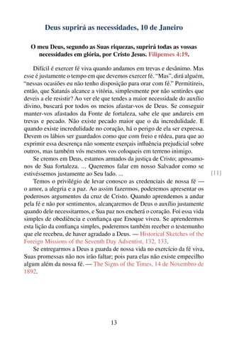 Deus suprirá as necessidades, 10 de Janeiro

   O meu Deus, segundo as Suas riquezas, suprirá todas as vossas
     necessidades em glória, por Cristo Jesus. Filipenses 4:19.

    Difícil é exercer fé viva quando andamos em trevas e desânimo. Mas
esse é justamente o tempo em que devemos exercer fé. “Mas”, dirá alguém,
“nessas ocasiões eu não tenho disposição para orar com fé.” Permitireis,
então, que Satanás alcance a vitória, simplesmente por não sentirdes que
deveis a ele resistir? Ao ver ele que tendes a maior necessidade do auxílio
divino, buscará por todos os meios afastar-vos de Deus. Se conseguir
manter-vos afastados da Fonte de fortaleza, sabe ele que andareis em
trevas e pecado. Não existe pecado maior que o da incredulidade. E
quando existe incredulidade no coração, há o perigo de ela ser expressa.
Devem os lábios ser guardados como que com freio e rédea, para que ao
exprimir essa descrença não somente exerçais inﬂuência prejudicial sobre
outros, mas também vós mesmos vos coloqueis em terreno inimigo.
    Se cremos em Deus, estamos armados da justiça de Cristo; apossamo-
nos de Sua fortaleza. ... Queremos falar em nosso Salvador como se
estivéssemos justamente ao Seu lado. ...                                      [11]
    Temos o privilégio de levar conosco as credenciais de nossa fé —
o amor, a alegria e a paz. Ao assim fazermos, poderemos apresentar os
poderosos argumentos da cruz de Cristo. Quando aprendemos a andar
pela fé e não por sentimentos, alcançaremos de Deus o auxílio justamente
quando dele necessitarmos, e Sua paz nos encherá o coração. Foi essa vida
simples de obediência e conﬁança que Enoque viveu. Se aprendermos
esta lição da conﬁança simples, poderemos também receber o testemunho
que ele recebeu, de haver agradado a Deus. — Historical Sketches of the
Foreign Missions of the Seventh Day Adventist, 132, 133.
    Se entregarmos a Deus a guarda de nossa vida no exercício da fé viva,
Suas promessas não nos irão faltar; pois para elas não existe empecilho
algum além da nossa fé. — The Signs of the Times, 14 de Novembro de
1892.




                                    13
 