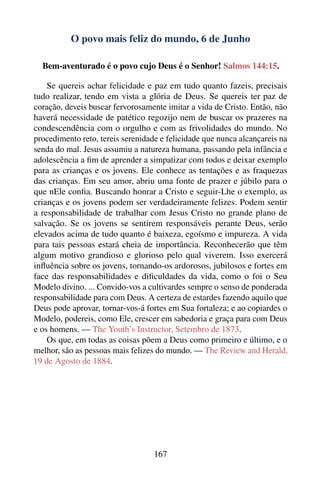 O povo mais feliz do mundo, 6 de Junho

  Bem-aventurado é o povo cujo Deus é o Senhor! Salmos 144:15.

    Se quereis achar felicidade e paz em tudo quanto fazeis, precisais
tudo realizar, tendo em vista a glória de Deus. Se quereis ter paz de
coração, deveis buscar fervorosamente imitar a vida de Cristo. Então, não
haverá necessidade de patético regozijo nem de buscar os prazeres na
condescendência com o orgulho e com as frivolidades do mundo. No
procedimento reto, tereis serenidade e felicidade que nunca alcançareis na
senda do mal. Jesus assumiu a natureza humana, passando pela infância e
adolescência a ﬁm de aprender a simpatizar com todos e deixar exemplo
para as crianças e os jovens. Ele conhece as tentações e as fraquezas
das crianças. Em seu amor, abriu uma fonte de prazer e júbilo para o
que nEle conﬁa. Buscando honrar a Cristo e seguir-Lhe o exemplo, as
crianças e os jovens podem ser verdadeiramente felizes. Podem sentir
a responsabilidade de trabalhar com Jesus Cristo no grande plano de
salvação. Se os jovens se sentirem responsáveis perante Deus, serão
elevados acima de tudo quanto é baixeza, egoísmo e impureza. A vida
para tais pessoas estará cheia de importância. Reconhecerão que têm
algum motivo grandioso e glorioso pelo qual viverem. Isso exercerá
inﬂuência sobre os jovens, tornando-os ardorosos, jubilosos e fortes em
face das responsabilidades e diﬁculdades da vida, como o foi o Seu
Modelo divino. ... Convido-vos a cultivardes sempre o senso de ponderada
responsabilidade para com Deus. A certeza de estardes fazendo aquilo que
Deus pode aprovar, tornar-vos-á fortes em Sua fortaleza; e ao copiardes o
Modelo, podereis, como Ele, crescer em sabedoria e graça para com Deus
e os homens. — The Youth’s Instructor, Setembro de 1873.
    Os que, em todas as coisas põem a Deus como primeiro e último, e o
melhor, são as pessoas mais felizes do mundo. — The Review and Herald,
19 de Agosto de 1884.




                                   167
 