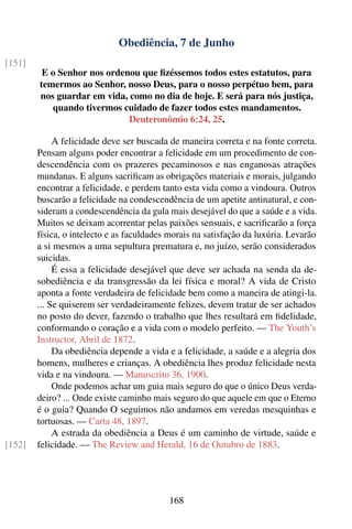 Obediência, 7 de Junho
[151]
         E o Senhor nos ordenou que ﬁzéssemos todos estes estatutos, para
        temermos ao Senhor, nosso Deus, para o nosso perpétuo bem, para
        nos guardar em vida, como no dia de hoje. E será para nós justiça,
           quando tivermos cuidado de fazer todos estes mandamentos.
                             Deuteronômio 6:24, 25.

             A felicidade deve ser buscada de maneira correta e na fonte correta.
        Pensam alguns poder encontrar a felicidade em um procedimento de con-
        descendência com os prazeres pecaminosos e nas enganosas atrações
        mundanas. E alguns sacriﬁcam as obrigações materiais e morais, julgando
        encontrar a felicidade, e perdem tanto esta vida como a vindoura. Outros
        buscarão a felicidade na condescendência de um apetite antinatural, e con-
        sideram a condescendência da gula mais desejável do que a saúde e a vida.
        Muitos se deixam acorrentar pelas paixões sensuais, e sacriﬁcarão a força
        física, o intelecto e as faculdades morais na satisfação da luxúria. Levarão
        a si mesmos a uma sepultura prematura e, no juízo, serão considerados
        suicidas.
             É essa a felicidade desejável que deve ser achada na senda da de-
        sobediência e da transgressão da lei física e moral? A vida de Cristo
        aponta a fonte verdadeira de felicidade bem como a maneira de atingi-la.
        ... Se quiserem ser verdadeiramente felizes, devem tratar de ser achados
        no posto do dever, fazendo o trabalho que lhes resultará em ﬁdelidade,
        conformando o coração e a vida com o modelo perfeito. — The Youth’s
        Instructor, Abril de 1872.
             Da obediência depende a vida e a felicidade, a saúde e a alegria dos
        homens, mulheres e crianças. A obediência lhes produz felicidade nesta
        vida e na vindoura. — Manuscrito 36, 1900.
             Onde podemos achar um guia mais seguro do que o único Deus verda-
        deiro? ... Onde existe caminho mais seguro do que aquele em que o Eterno
        é o guia? Quando O seguimos não andamos em veredas mesquinhas e
        tortuosas. — Carta 48, 1897.
             A estrada da obediência a Deus é um caminho de virtude, saúde e
[152]   felicidade. — The Review and Herald, 16 de Outubro de 1883.




                                           168
 
