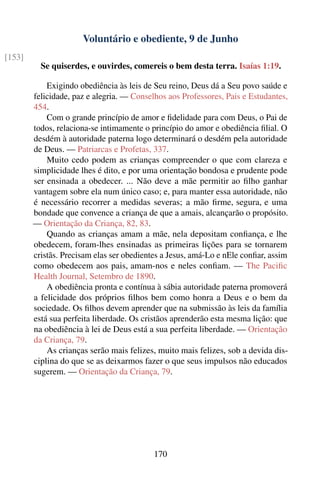 Voluntário e obediente, 9 de Junho
[153]
          Se quiserdes, e ouvirdes, comereis o bem desta terra. Isaías 1:19.

            Exigindo obediência às leis de Seu reino, Deus dá a Seu povo saúde e
        felicidade, paz e alegria. — Conselhos aos Professores, Pais e Estudantes,
        454.
            Com o grande princípio de amor e ﬁdelidade para com Deus, o Pai de
        todos, relaciona-se intimamente o princípio do amor e obediência ﬁlial. O
        desdém à autoridade paterna logo determinará o desdém pela autoridade
        de Deus. — Patriarcas e Profetas, 337.
            Muito cedo podem as crianças compreender o que com clareza e
        simplicidade lhes é dito, e por uma orientação bondosa e prudente pode
        ser ensinada a obedecer. ... Não deve a mãe permitir ao ﬁlho ganhar
        vantagem sobre ela num único caso; e, para manter essa autoridade, não
        é necessário recorrer a medidas severas; a mão ﬁrme, segura, e uma
        bondade que convence a criança de que a amais, alcançarão o propósito.
        — Orientação da Criança, 82, 83.
            Quando as crianças amam a mãe, nela depositam conﬁança, e lhe
        obedecem, foram-lhes ensinadas as primeiras lições para se tornarem
        cristãs. Precisam elas ser obedientes a Jesus, amá-Lo e nEle conﬁar, assim
        como obedecem aos pais, amam-nos e neles conﬁam. — The Paciﬁc
        Health Journal, Setembro de 1890.
            A obediência pronta e contínua à sábia autoridade paterna promoverá
        a felicidade dos próprios ﬁlhos bem como honra a Deus e o bem da
        sociedade. Os ﬁlhos devem aprender que na submissão às leis da família
        está sua perfeita liberdade. Os cristãos aprenderão esta mesma lição: que
        na obediência à lei de Deus está a sua perfeita liberdade. — Orientação
        da Criança, 79.
            As crianças serão mais felizes, muito mais felizes, sob a devida dis-
        ciplina do que se as deixarmos fazer o que seus impulsos não educados
        sugerem. — Orientação da Criança, 79.




                                           170
 