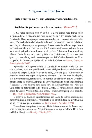 A regra áurea, 10 de Junho

     Tudo o que vós quereis que os homens vos façam, fazei-lho
                                                                               [154]

     também vós, porque esta é a lei e os profetas. Mateus 7:12.

    O Salvador ensinou este princípio [a regra áurea] para tornar feliz
a humanidade, e não infeliz; pois de nenhum outro modo pode vir a
felicidade. Deus deseja que homens e mulheres vivam a vida mais ele-
vada. Concede-lhes a bênção da vida, não meramente para os habilitar
a conseguir abastança, mas para aperfeiçoar suas faculdades superiores
mediante o realizar a obra que conﬁou à humanidade — obra de dar busca
às necessidades dos semelhantes e aliviá-las. O homem deve trabalhar,
não em favor de seu interesse egoísta, mas do interesse de cada um dos
que o cercam, abençoando os outros por sua inﬂuência e boas obras. Esse
propósito de Deus é exempliﬁcado na vida de Cristo. — Mente, Caráter e
Personalidade 2:645.
    Aproveitai toda oportunidade de contribuir para a felicidade dos que
vos rodeiam, com eles partilhando vossa afeição. Palavras de bondade,
olhares de simpatia, manifestação de apreço, seriam para muitos desam-
parados, como um copo de água ao sedento. Uma palavra de alegria,
um ato de bondade, muito farão no sentido de aliviar os fardos que lhes
pesam sobre os ombros. Através do serviço abnegado é que se encontra a
felicidade. E toda palavra e ato desse serviço são registrados nos livros do
Céu como se houvessem sido feitos a Cristo. ... Vivei ao resplendor do
amor de Cristo. Vossa inﬂuência, então, será uma bênção para o mundo.
— The Youth’s Instructor, 9 de Abril de 1903.
    O espírito de trabalho desinteressado em favor de outros, imprime ao
caráter solidez e constância, revestindo-o da amabilidade de Cristo, e dá
ao seu possuidor paz e ventura. — Testemunhos Selectos 2:250.
    Todo dever cumprido, todo sacrifício feito em nome de Jesus, traz
uma recompensa excelente. No próprio ato de cumprir o dever, Deus fala
e dá Sua bênção. — Serviço Cristão, 270.




                                    171
 